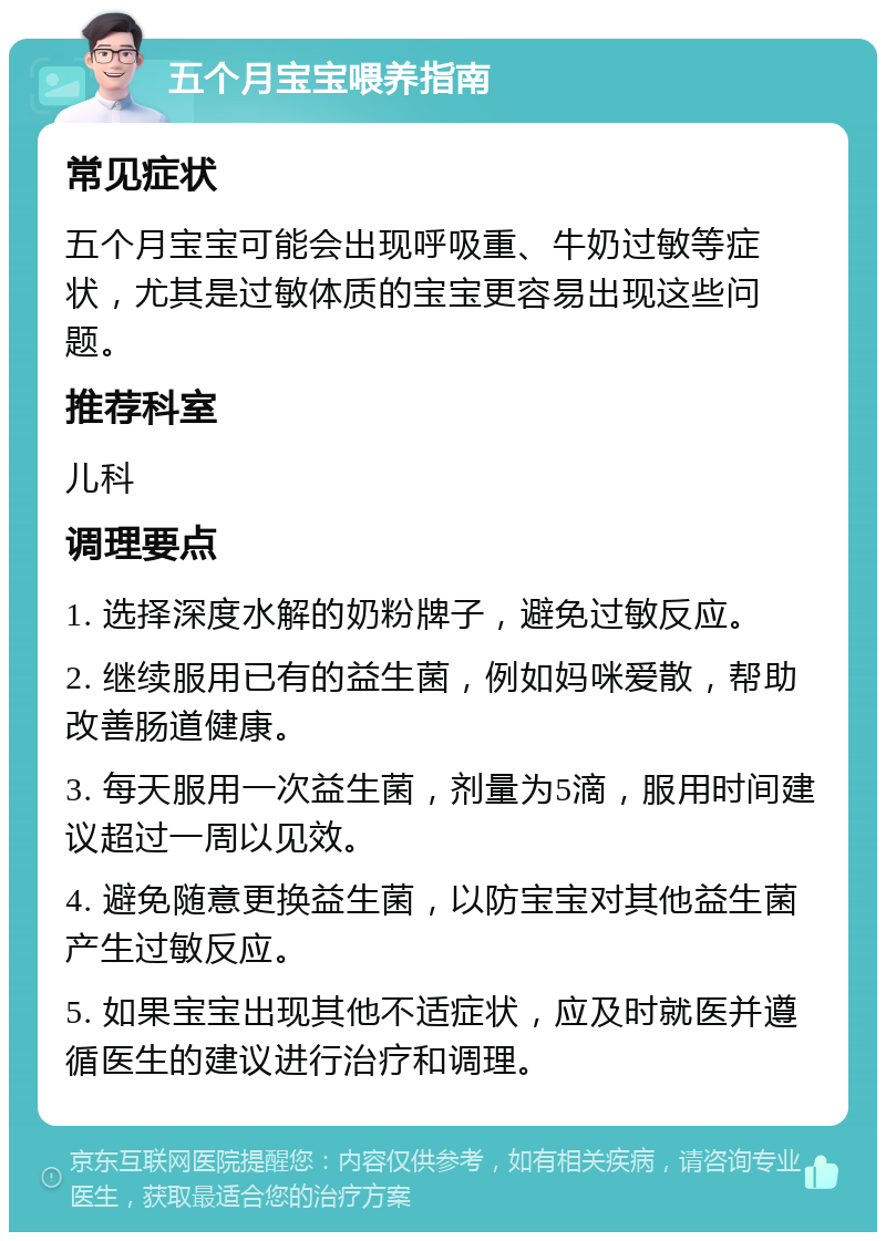 五个月宝宝喂养指南 常见症状 五个月宝宝可能会出现呼吸重、牛奶过敏等症状，尤其是过敏体质的宝宝更容易出现这些问题。 推荐科室 儿科 调理要点 1. 选择深度水解的奶粉牌子，避免过敏反应。 2. 继续服用已有的益生菌，例如妈咪爱散，帮助改善肠道健康。 3. 每天服用一次益生菌，剂量为5滴，服用时间建议超过一周以见效。 4. 避免随意更换益生菌，以防宝宝对其他益生菌产生过敏反应。 5. 如果宝宝出现其他不适症状，应及时就医并遵循医生的建议进行治疗和调理。