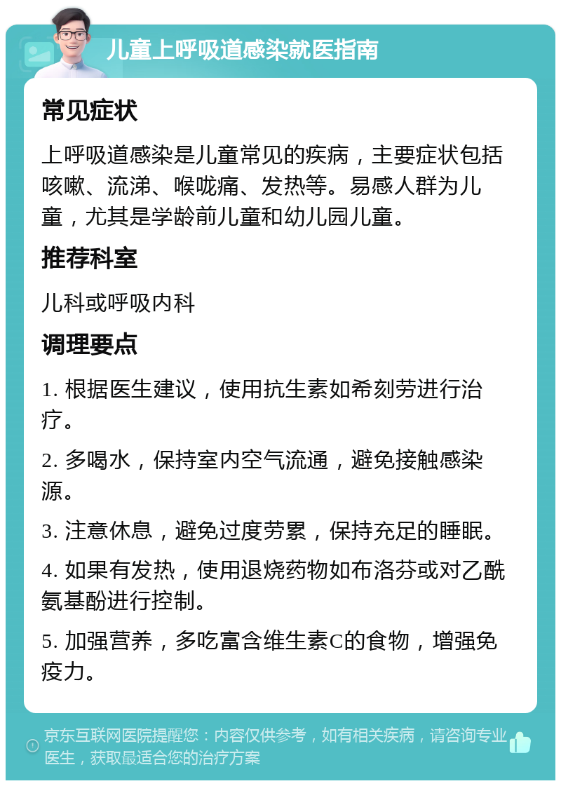 儿童上呼吸道感染就医指南 常见症状 上呼吸道感染是儿童常见的疾病，主要症状包括咳嗽、流涕、喉咙痛、发热等。易感人群为儿童，尤其是学龄前儿童和幼儿园儿童。 推荐科室 儿科或呼吸内科 调理要点 1. 根据医生建议，使用抗生素如希刻劳进行治疗。 2. 多喝水，保持室内空气流通，避免接触感染源。 3. 注意休息，避免过度劳累，保持充足的睡眠。 4. 如果有发热，使用退烧药物如布洛芬或对乙酰氨基酚进行控制。 5. 加强营养，多吃富含维生素C的食物，增强免疫力。