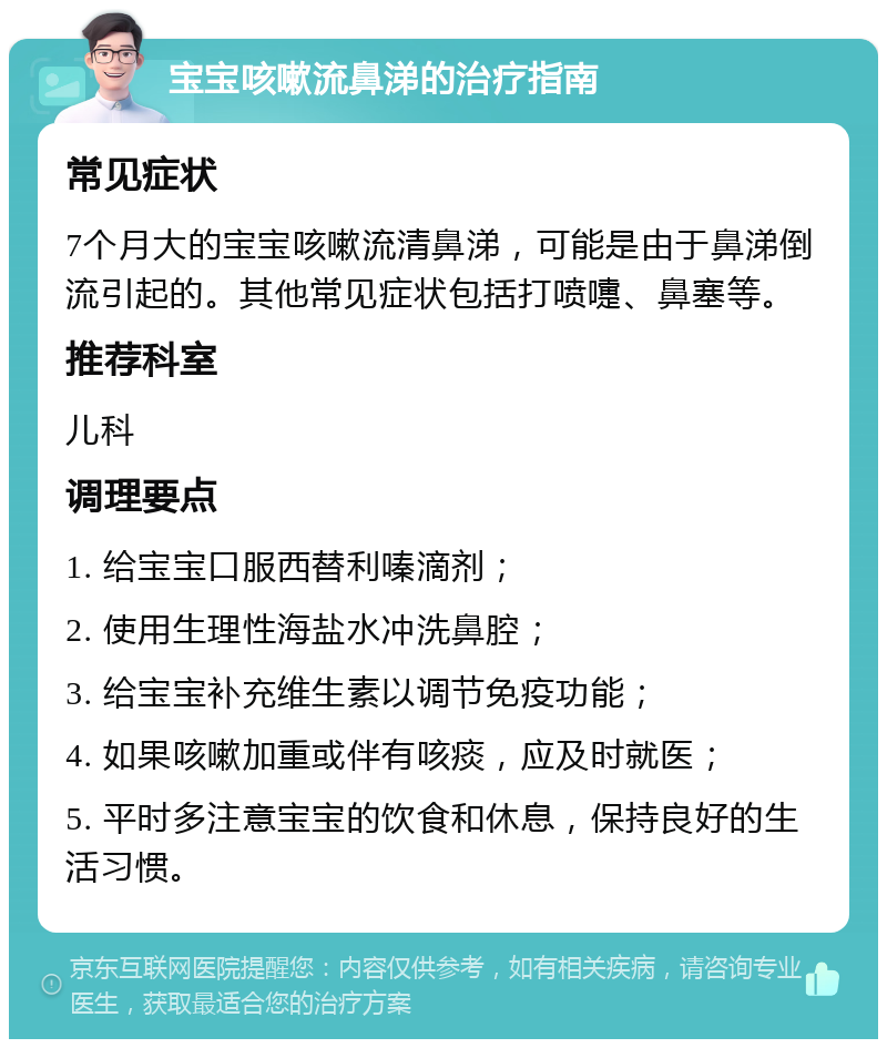 宝宝咳嗽流鼻涕的治疗指南 常见症状 7个月大的宝宝咳嗽流清鼻涕，可能是由于鼻涕倒流引起的。其他常见症状包括打喷嚏、鼻塞等。 推荐科室 儿科 调理要点 1. 给宝宝口服西替利嗪滴剂； 2. 使用生理性海盐水冲洗鼻腔； 3. 给宝宝补充维生素以调节免疫功能； 4. 如果咳嗽加重或伴有咳痰，应及时就医； 5. 平时多注意宝宝的饮食和休息，保持良好的生活习惯。