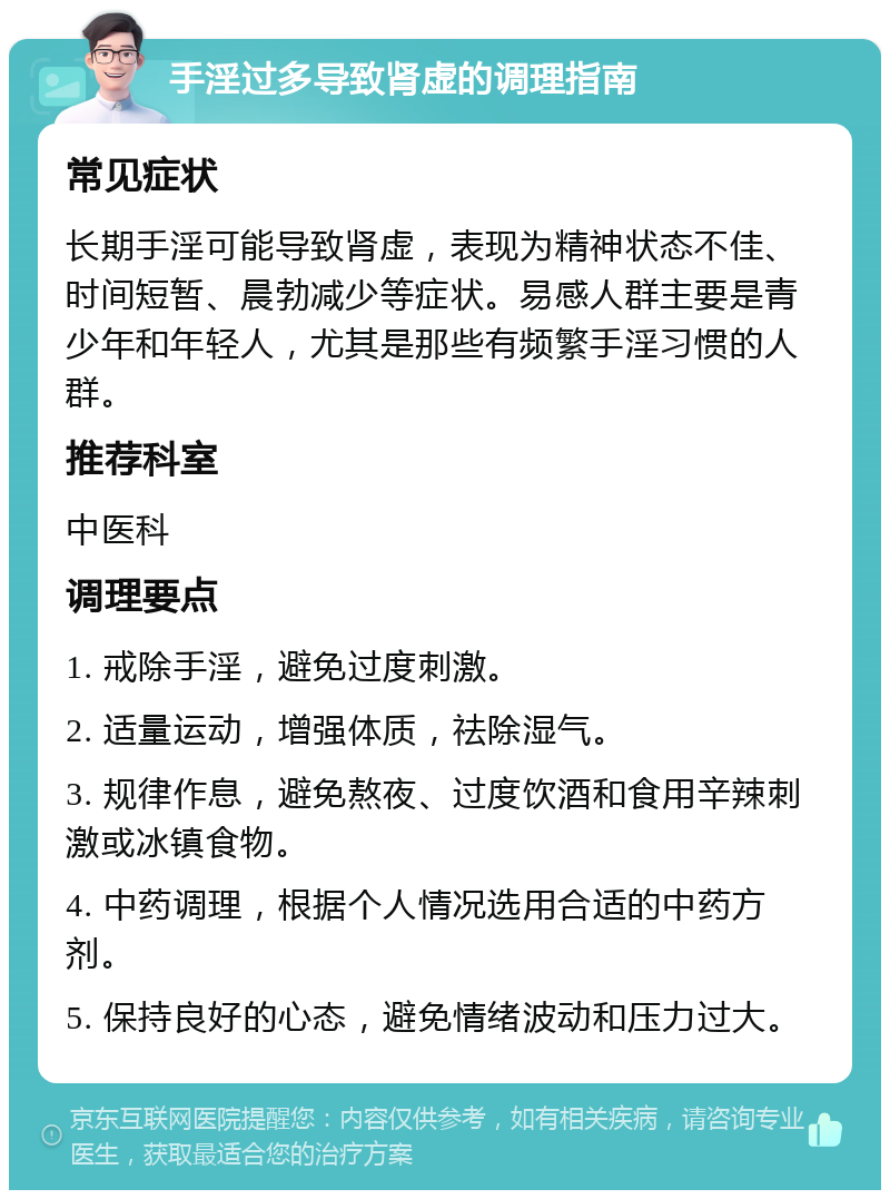 手淫过多导致肾虚的调理指南 常见症状 长期手淫可能导致肾虚，表现为精神状态不佳、时间短暂、晨勃减少等症状。易感人群主要是青少年和年轻人，尤其是那些有频繁手淫习惯的人群。 推荐科室 中医科 调理要点 1. 戒除手淫，避免过度刺激。 2. 适量运动，增强体质，祛除湿气。 3. 规律作息，避免熬夜、过度饮酒和食用辛辣刺激或冰镇食物。 4. 中药调理，根据个人情况选用合适的中药方剂。 5. 保持良好的心态，避免情绪波动和压力过大。