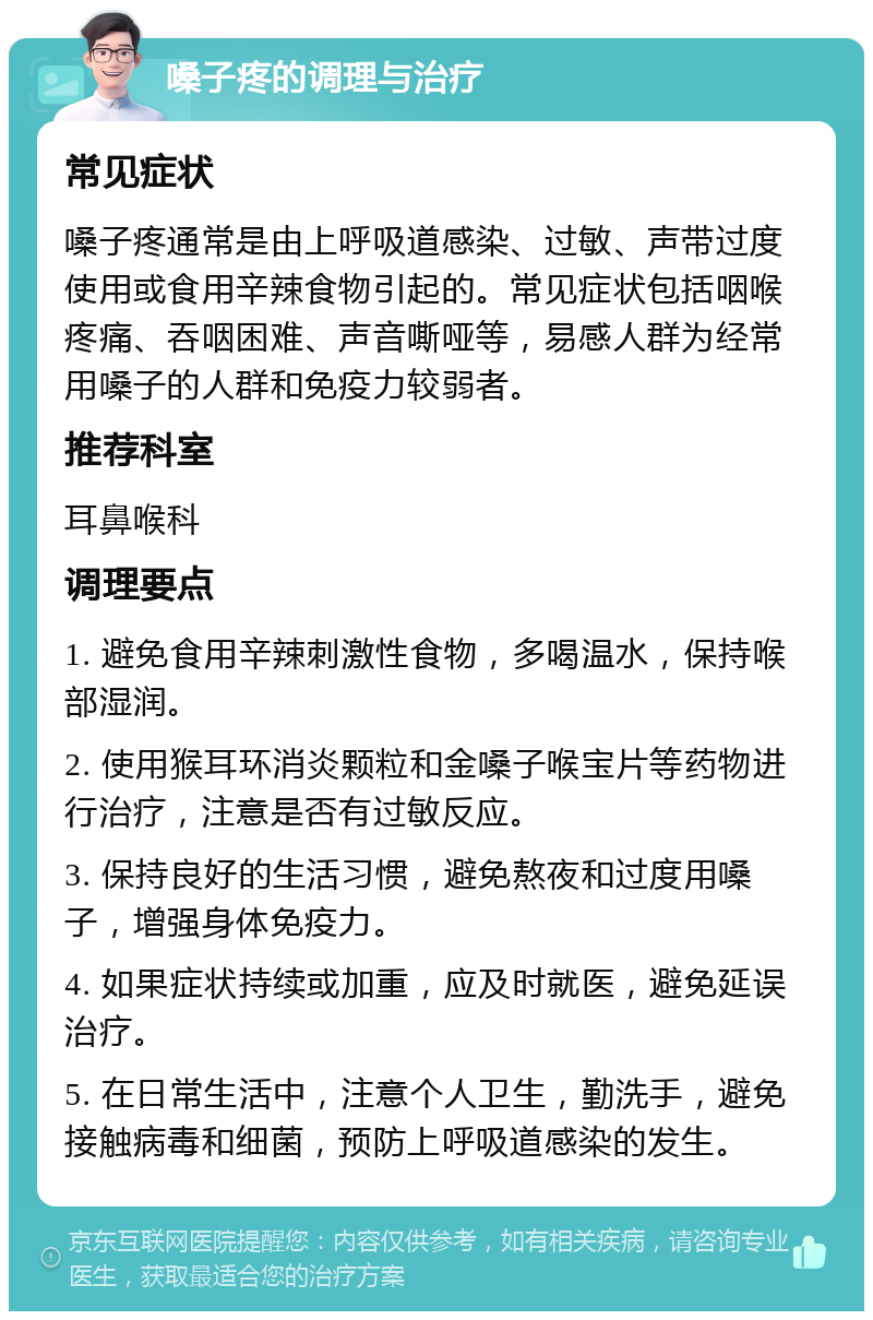 嗓子疼的调理与治疗 常见症状 嗓子疼通常是由上呼吸道感染、过敏、声带过度使用或食用辛辣食物引起的。常见症状包括咽喉疼痛、吞咽困难、声音嘶哑等，易感人群为经常用嗓子的人群和免疫力较弱者。 推荐科室 耳鼻喉科 调理要点 1. 避免食用辛辣刺激性食物，多喝温水，保持喉部湿润。 2. 使用猴耳环消炎颗粒和金嗓子喉宝片等药物进行治疗，注意是否有过敏反应。 3. 保持良好的生活习惯，避免熬夜和过度用嗓子，增强身体免疫力。 4. 如果症状持续或加重，应及时就医，避免延误治疗。 5. 在日常生活中，注意个人卫生，勤洗手，避免接触病毒和细菌，预防上呼吸道感染的发生。