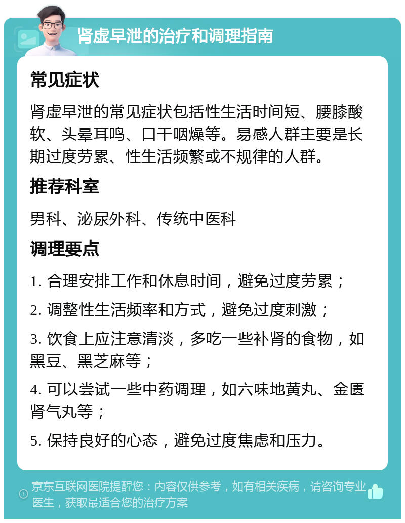 肾虚早泄的治疗和调理指南 常见症状 肾虚早泄的常见症状包括性生活时间短、腰膝酸软、头晕耳鸣、口干咽燥等。易感人群主要是长期过度劳累、性生活频繁或不规律的人群。 推荐科室 男科、泌尿外科、传统中医科 调理要点 1. 合理安排工作和休息时间，避免过度劳累； 2. 调整性生活频率和方式，避免过度刺激； 3. 饮食上应注意清淡，多吃一些补肾的食物，如黑豆、黑芝麻等； 4. 可以尝试一些中药调理，如六味地黄丸、金匮肾气丸等； 5. 保持良好的心态，避免过度焦虑和压力。