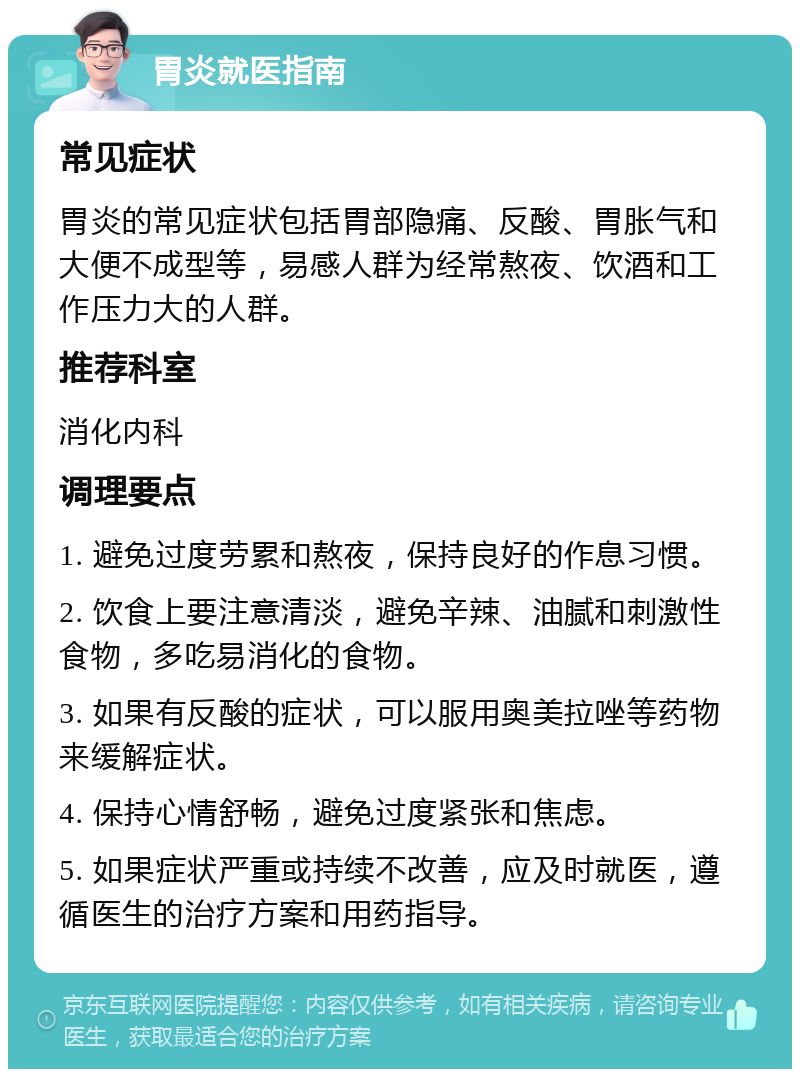 胃炎就医指南 常见症状 胃炎的常见症状包括胃部隐痛、反酸、胃胀气和大便不成型等，易感人群为经常熬夜、饮酒和工作压力大的人群。 推荐科室 消化内科 调理要点 1. 避免过度劳累和熬夜，保持良好的作息习惯。 2. 饮食上要注意清淡，避免辛辣、油腻和刺激性食物，多吃易消化的食物。 3. 如果有反酸的症状，可以服用奥美拉唑等药物来缓解症状。 4. 保持心情舒畅，避免过度紧张和焦虑。 5. 如果症状严重或持续不改善，应及时就医，遵循医生的治疗方案和用药指导。