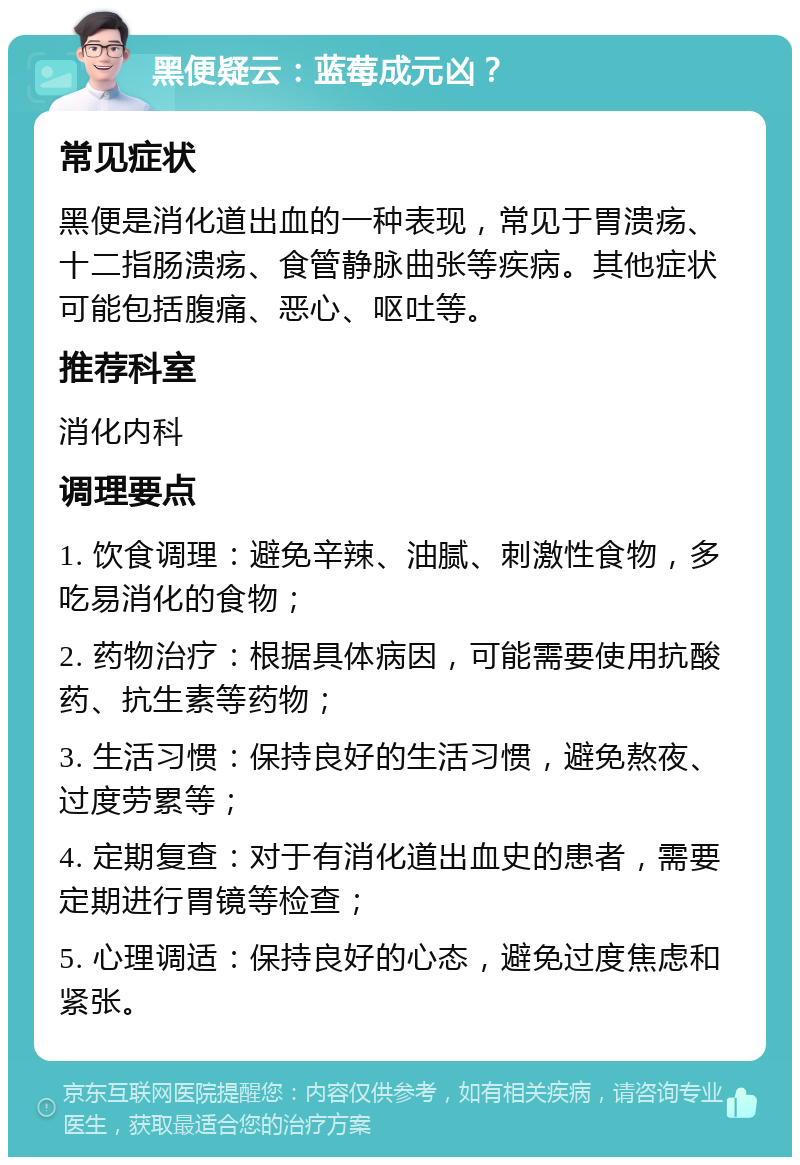 黑便疑云：蓝莓成元凶？ 常见症状 黑便是消化道出血的一种表现，常见于胃溃疡、十二指肠溃疡、食管静脉曲张等疾病。其他症状可能包括腹痛、恶心、呕吐等。 推荐科室 消化内科 调理要点 1. 饮食调理：避免辛辣、油腻、刺激性食物，多吃易消化的食物； 2. 药物治疗：根据具体病因，可能需要使用抗酸药、抗生素等药物； 3. 生活习惯：保持良好的生活习惯，避免熬夜、过度劳累等； 4. 定期复查：对于有消化道出血史的患者，需要定期进行胃镜等检查； 5. 心理调适：保持良好的心态，避免过度焦虑和紧张。