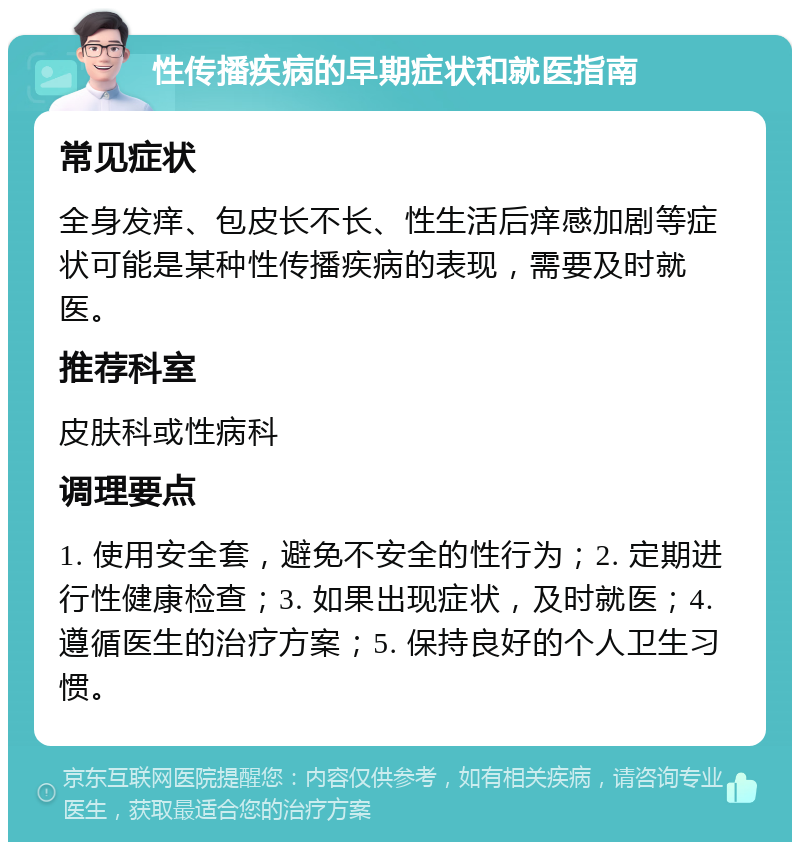 性传播疾病的早期症状和就医指南 常见症状 全身发痒、包皮长不长、性生活后痒感加剧等症状可能是某种性传播疾病的表现，需要及时就医。 推荐科室 皮肤科或性病科 调理要点 1. 使用安全套，避免不安全的性行为；2. 定期进行性健康检查；3. 如果出现症状，及时就医；4. 遵循医生的治疗方案；5. 保持良好的个人卫生习惯。