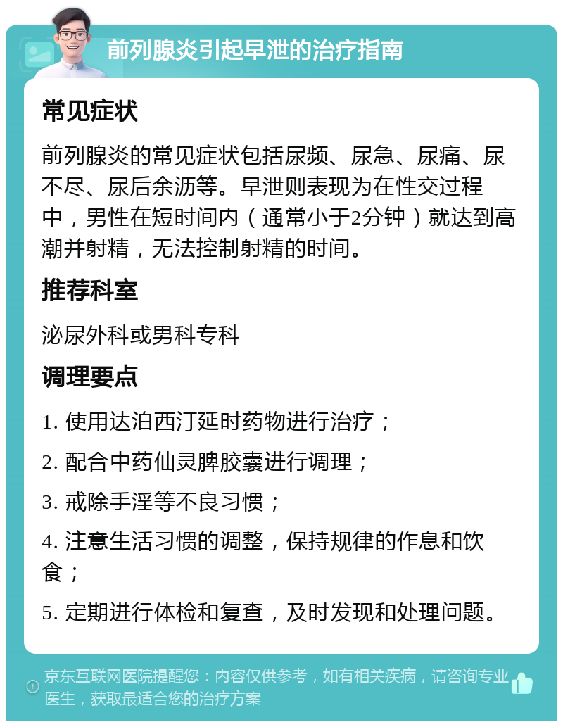 前列腺炎引起早泄的治疗指南 常见症状 前列腺炎的常见症状包括尿频、尿急、尿痛、尿不尽、尿后余沥等。早泄则表现为在性交过程中，男性在短时间内（通常小于2分钟）就达到高潮并射精，无法控制射精的时间。 推荐科室 泌尿外科或男科专科 调理要点 1. 使用达泊西汀延时药物进行治疗； 2. 配合中药仙灵脾胶囊进行调理； 3. 戒除手淫等不良习惯； 4. 注意生活习惯的调整，保持规律的作息和饮食； 5. 定期进行体检和复查，及时发现和处理问题。