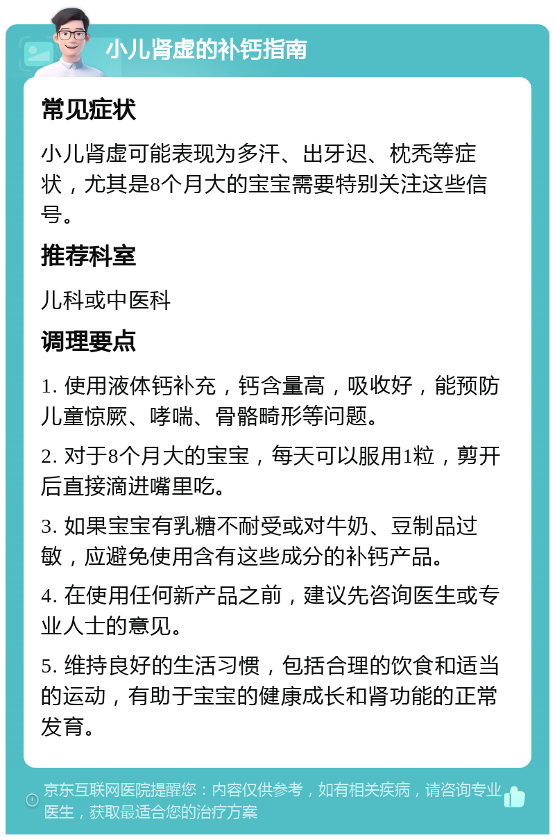 小儿肾虚的补钙指南 常见症状 小儿肾虚可能表现为多汗、出牙迟、枕秃等症状，尤其是8个月大的宝宝需要特别关注这些信号。 推荐科室 儿科或中医科 调理要点 1. 使用液体钙补充，钙含量高，吸收好，能预防儿童惊厥、哮喘、骨骼畸形等问题。 2. 对于8个月大的宝宝，每天可以服用1粒，剪开后直接滴进嘴里吃。 3. 如果宝宝有乳糖不耐受或对牛奶、豆制品过敏，应避免使用含有这些成分的补钙产品。 4. 在使用任何新产品之前，建议先咨询医生或专业人士的意见。 5. 维持良好的生活习惯，包括合理的饮食和适当的运动，有助于宝宝的健康成长和肾功能的正常发育。