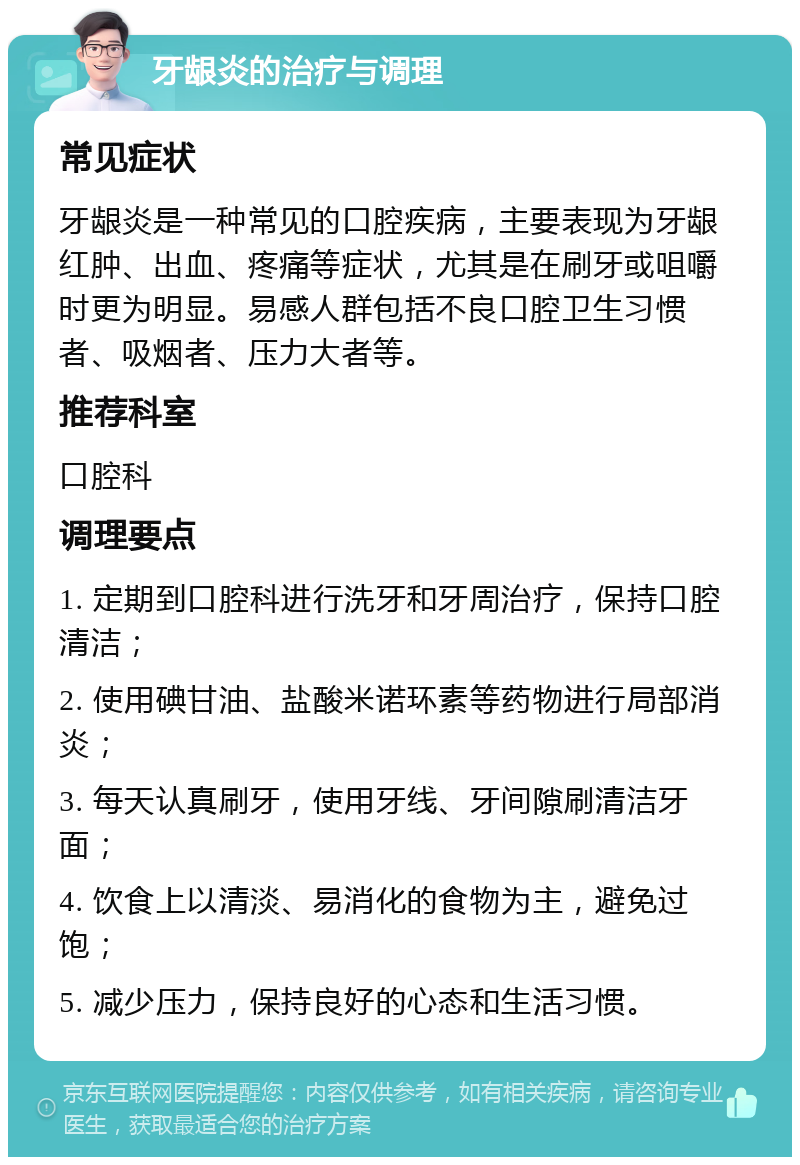 牙龈炎的治疗与调理 常见症状 牙龈炎是一种常见的口腔疾病，主要表现为牙龈红肿、出血、疼痛等症状，尤其是在刷牙或咀嚼时更为明显。易感人群包括不良口腔卫生习惯者、吸烟者、压力大者等。 推荐科室 口腔科 调理要点 1. 定期到口腔科进行洗牙和牙周治疗，保持口腔清洁； 2. 使用碘甘油、盐酸米诺环素等药物进行局部消炎； 3. 每天认真刷牙，使用牙线、牙间隙刷清洁牙面； 4. 饮食上以清淡、易消化的食物为主，避免过饱； 5. 减少压力，保持良好的心态和生活习惯。