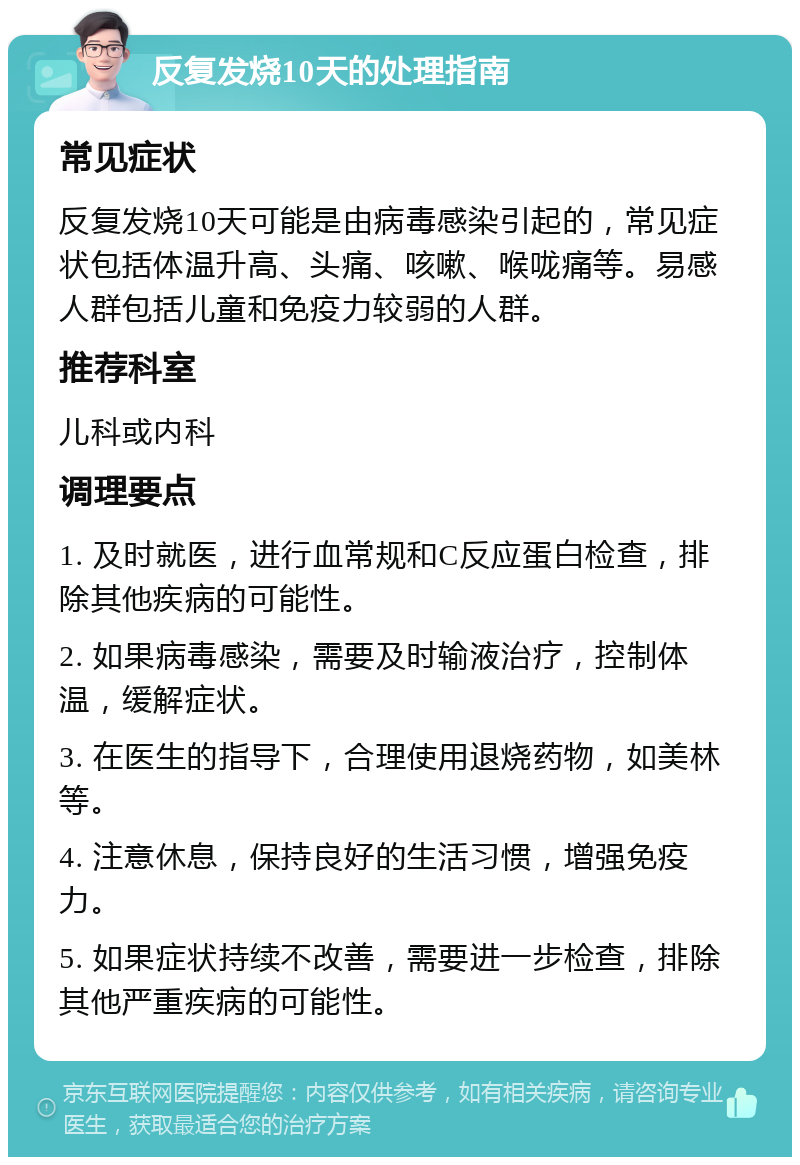 反复发烧10天的处理指南 常见症状 反复发烧10天可能是由病毒感染引起的，常见症状包括体温升高、头痛、咳嗽、喉咙痛等。易感人群包括儿童和免疫力较弱的人群。 推荐科室 儿科或内科 调理要点 1. 及时就医，进行血常规和C反应蛋白检查，排除其他疾病的可能性。 2. 如果病毒感染，需要及时输液治疗，控制体温，缓解症状。 3. 在医生的指导下，合理使用退烧药物，如美林等。 4. 注意休息，保持良好的生活习惯，增强免疫力。 5. 如果症状持续不改善，需要进一步检查，排除其他严重疾病的可能性。