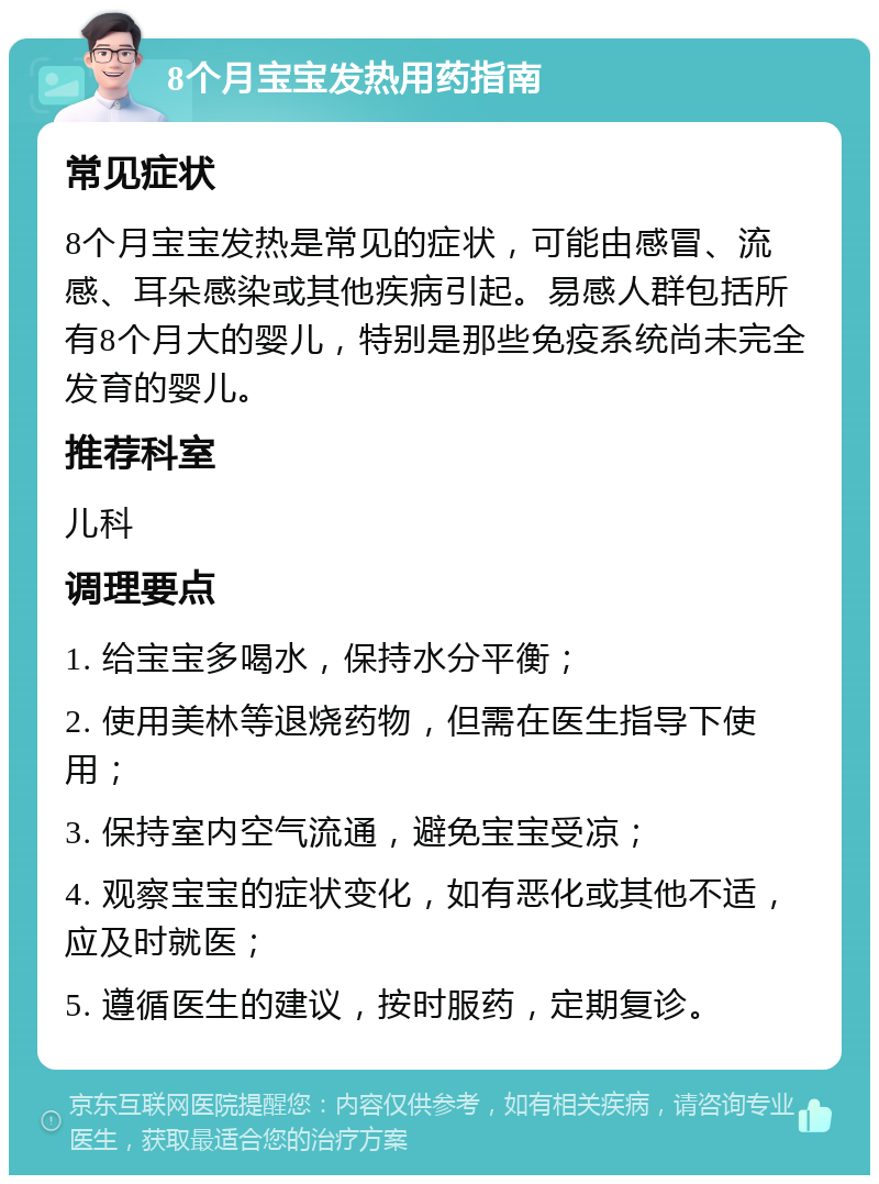 8个月宝宝发热用药指南 常见症状 8个月宝宝发热是常见的症状，可能由感冒、流感、耳朵感染或其他疾病引起。易感人群包括所有8个月大的婴儿，特别是那些免疫系统尚未完全发育的婴儿。 推荐科室 儿科 调理要点 1. 给宝宝多喝水，保持水分平衡； 2. 使用美林等退烧药物，但需在医生指导下使用； 3. 保持室内空气流通，避免宝宝受凉； 4. 观察宝宝的症状变化，如有恶化或其他不适，应及时就医； 5. 遵循医生的建议，按时服药，定期复诊。