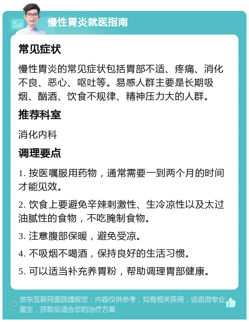 慢性胃炎就医指南 常见症状 慢性胃炎的常见症状包括胃部不适、疼痛、消化不良、恶心、呕吐等。易感人群主要是长期吸烟、酗酒、饮食不规律、精神压力大的人群。 推荐科室 消化内科 调理要点 1. 按医嘱服用药物，通常需要一到两个月的时间才能见效。 2. 饮食上要避免辛辣刺激性、生冷凉性以及太过油腻性的食物，不吃腌制食物。 3. 注意腹部保暖，避免受凉。 4. 不吸烟不喝酒，保持良好的生活习惯。 5. 可以适当补充养胃粉，帮助调理胃部健康。