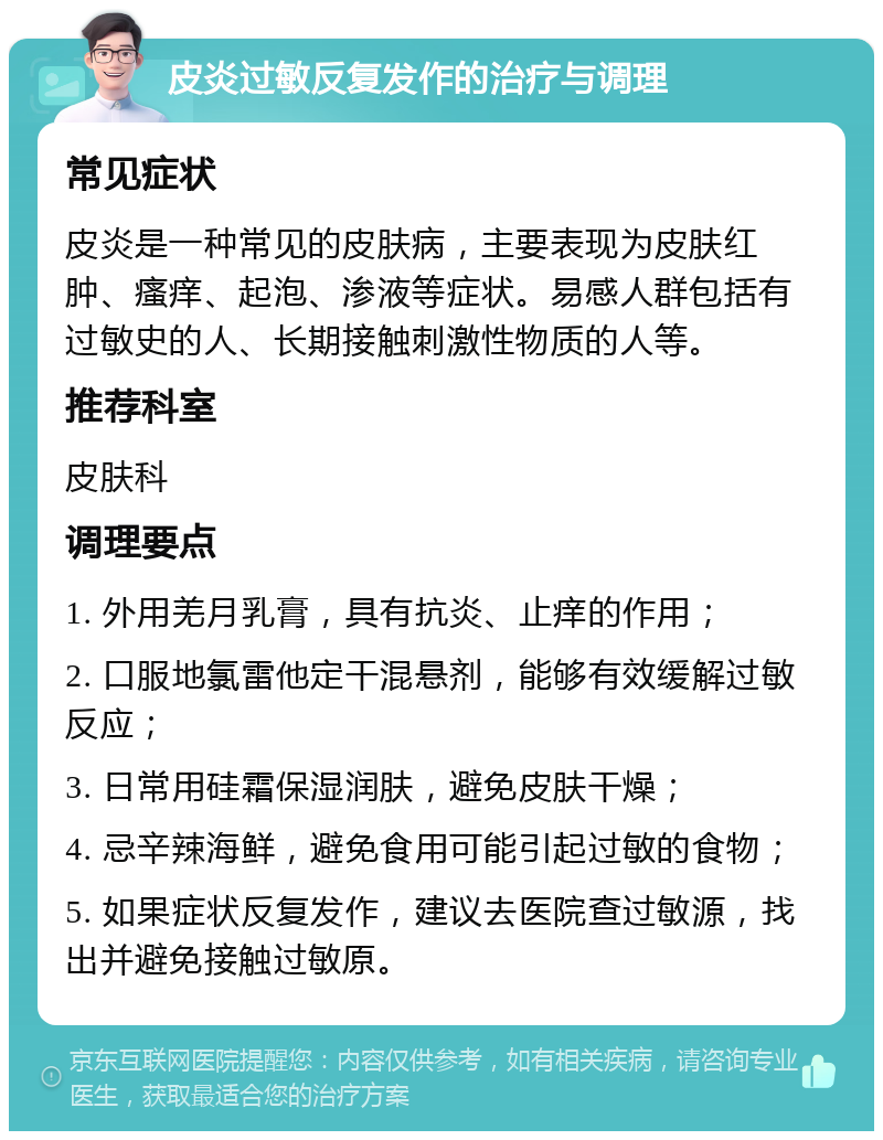 皮炎过敏反复发作的治疗与调理 常见症状 皮炎是一种常见的皮肤病，主要表现为皮肤红肿、瘙痒、起泡、渗液等症状。易感人群包括有过敏史的人、长期接触刺激性物质的人等。 推荐科室 皮肤科 调理要点 1. 外用羌月乳膏，具有抗炎、止痒的作用； 2. 口服地氯雷他定干混悬剂，能够有效缓解过敏反应； 3. 日常用硅霜保湿润肤，避免皮肤干燥； 4. 忌辛辣海鲜，避免食用可能引起过敏的食物； 5. 如果症状反复发作，建议去医院查过敏源，找出并避免接触过敏原。