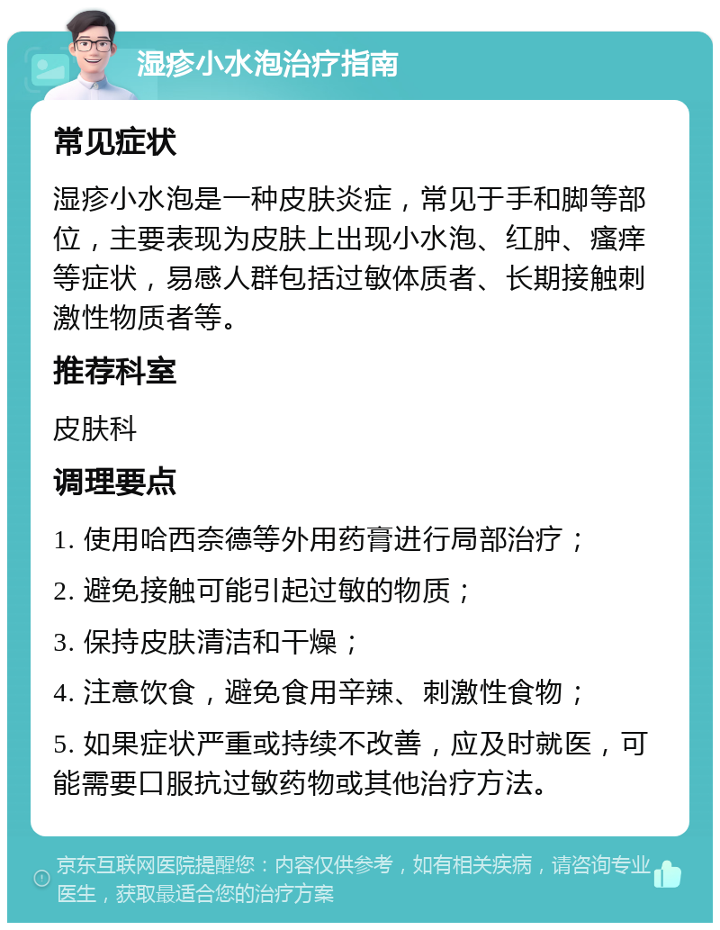 湿疹小水泡治疗指南 常见症状 湿疹小水泡是一种皮肤炎症，常见于手和脚等部位，主要表现为皮肤上出现小水泡、红肿、瘙痒等症状，易感人群包括过敏体质者、长期接触刺激性物质者等。 推荐科室 皮肤科 调理要点 1. 使用哈西奈德等外用药膏进行局部治疗； 2. 避免接触可能引起过敏的物质； 3. 保持皮肤清洁和干燥； 4. 注意饮食，避免食用辛辣、刺激性食物； 5. 如果症状严重或持续不改善，应及时就医，可能需要口服抗过敏药物或其他治疗方法。