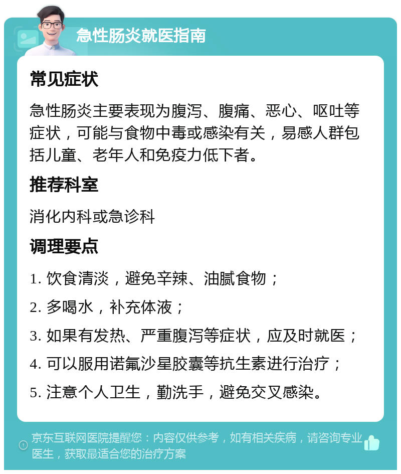 急性肠炎就医指南 常见症状 急性肠炎主要表现为腹泻、腹痛、恶心、呕吐等症状，可能与食物中毒或感染有关，易感人群包括儿童、老年人和免疫力低下者。 推荐科室 消化内科或急诊科 调理要点 1. 饮食清淡，避免辛辣、油腻食物； 2. 多喝水，补充体液； 3. 如果有发热、严重腹泻等症状，应及时就医； 4. 可以服用诺氟沙星胶囊等抗生素进行治疗； 5. 注意个人卫生，勤洗手，避免交叉感染。