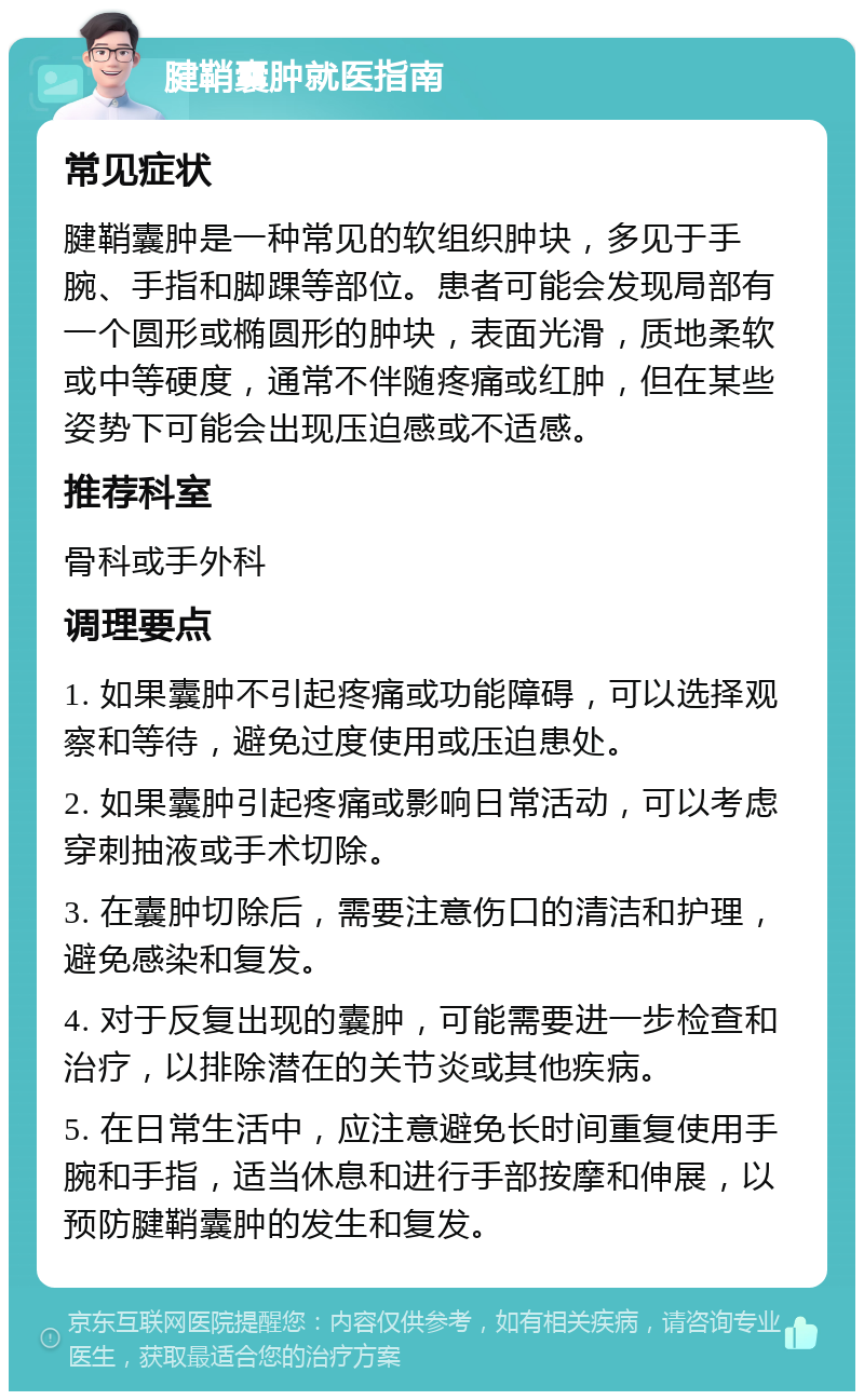 腱鞘囊肿就医指南 常见症状 腱鞘囊肿是一种常见的软组织肿块，多见于手腕、手指和脚踝等部位。患者可能会发现局部有一个圆形或椭圆形的肿块，表面光滑，质地柔软或中等硬度，通常不伴随疼痛或红肿，但在某些姿势下可能会出现压迫感或不适感。 推荐科室 骨科或手外科 调理要点 1. 如果囊肿不引起疼痛或功能障碍，可以选择观察和等待，避免过度使用或压迫患处。 2. 如果囊肿引起疼痛或影响日常活动，可以考虑穿刺抽液或手术切除。 3. 在囊肿切除后，需要注意伤口的清洁和护理，避免感染和复发。 4. 对于反复出现的囊肿，可能需要进一步检查和治疗，以排除潜在的关节炎或其他疾病。 5. 在日常生活中，应注意避免长时间重复使用手腕和手指，适当休息和进行手部按摩和伸展，以预防腱鞘囊肿的发生和复发。