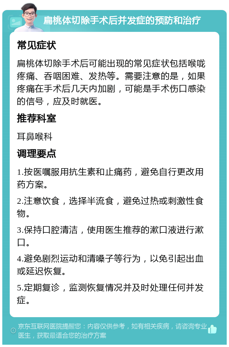 扁桃体切除手术后并发症的预防和治疗 常见症状 扁桃体切除手术后可能出现的常见症状包括喉咙疼痛、吞咽困难、发热等。需要注意的是，如果疼痛在手术后几天内加剧，可能是手术伤口感染的信号，应及时就医。 推荐科室 耳鼻喉科 调理要点 1.按医嘱服用抗生素和止痛药，避免自行更改用药方案。 2.注意饮食，选择半流食，避免过热或刺激性食物。 3.保持口腔清洁，使用医生推荐的漱口液进行漱口。 4.避免剧烈运动和清嗓子等行为，以免引起出血或延迟恢复。 5.定期复诊，监测恢复情况并及时处理任何并发症。