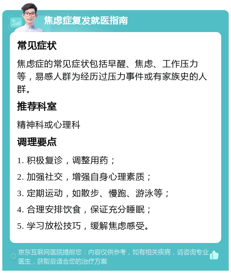 焦虑症复发就医指南 常见症状 焦虑症的常见症状包括早醒、焦虑、工作压力等，易感人群为经历过压力事件或有家族史的人群。 推荐科室 精神科或心理科 调理要点 1. 积极复诊，调整用药； 2. 加强社交，增强自身心理素质； 3. 定期运动，如散步、慢跑、游泳等； 4. 合理安排饮食，保证充分睡眠； 5. 学习放松技巧，缓解焦虑感受。