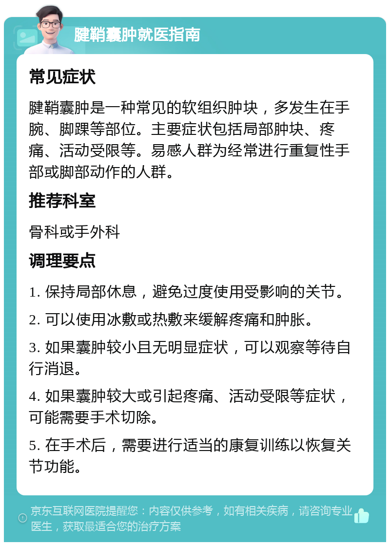 腱鞘囊肿就医指南 常见症状 腱鞘囊肿是一种常见的软组织肿块，多发生在手腕、脚踝等部位。主要症状包括局部肿块、疼痛、活动受限等。易感人群为经常进行重复性手部或脚部动作的人群。 推荐科室 骨科或手外科 调理要点 1. 保持局部休息，避免过度使用受影响的关节。 2. 可以使用冰敷或热敷来缓解疼痛和肿胀。 3. 如果囊肿较小且无明显症状，可以观察等待自行消退。 4. 如果囊肿较大或引起疼痛、活动受限等症状，可能需要手术切除。 5. 在手术后，需要进行适当的康复训练以恢复关节功能。