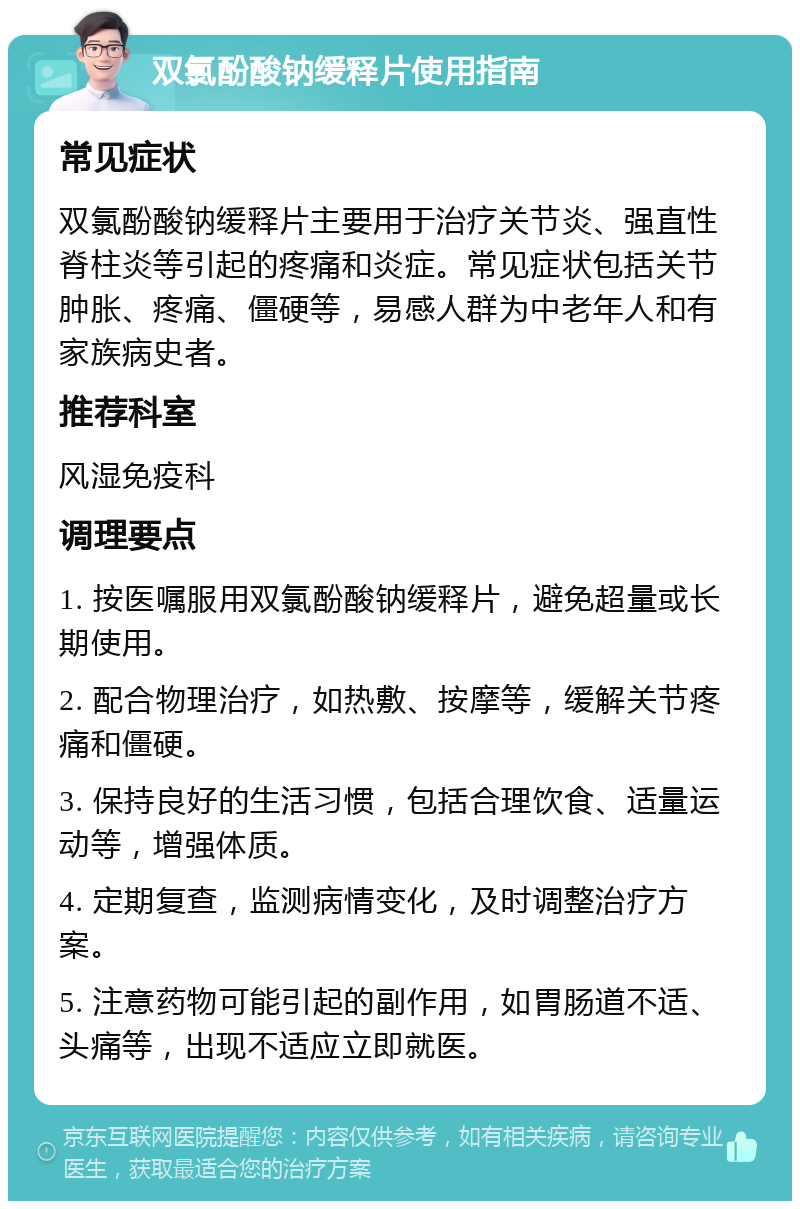 双氯酚酸钠缓释片使用指南 常见症状 双氯酚酸钠缓释片主要用于治疗关节炎、强直性脊柱炎等引起的疼痛和炎症。常见症状包括关节肿胀、疼痛、僵硬等，易感人群为中老年人和有家族病史者。 推荐科室 风湿免疫科 调理要点 1. 按医嘱服用双氯酚酸钠缓释片，避免超量或长期使用。 2. 配合物理治疗，如热敷、按摩等，缓解关节疼痛和僵硬。 3. 保持良好的生活习惯，包括合理饮食、适量运动等，增强体质。 4. 定期复查，监测病情变化，及时调整治疗方案。 5. 注意药物可能引起的副作用，如胃肠道不适、头痛等，出现不适应立即就医。