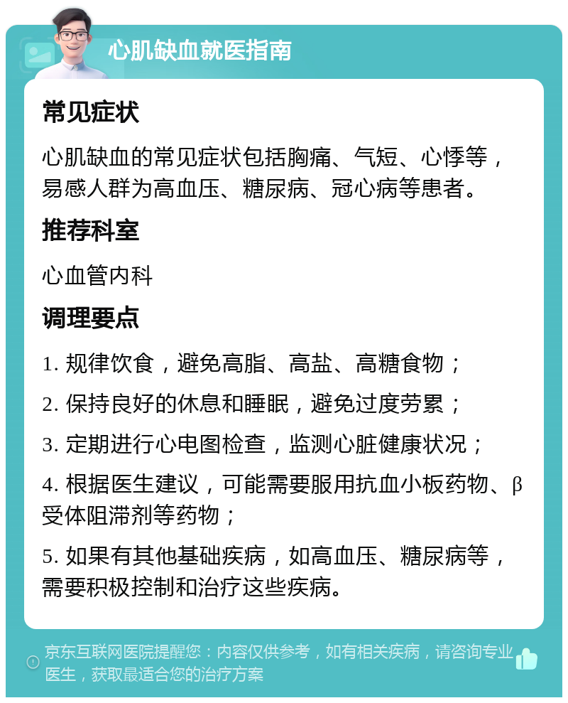 心肌缺血就医指南 常见症状 心肌缺血的常见症状包括胸痛、气短、心悸等，易感人群为高血压、糖尿病、冠心病等患者。 推荐科室 心血管内科 调理要点 1. 规律饮食，避免高脂、高盐、高糖食物； 2. 保持良好的休息和睡眠，避免过度劳累； 3. 定期进行心电图检查，监测心脏健康状况； 4. 根据医生建议，可能需要服用抗血小板药物、β受体阻滞剂等药物； 5. 如果有其他基础疾病，如高血压、糖尿病等，需要积极控制和治疗这些疾病。