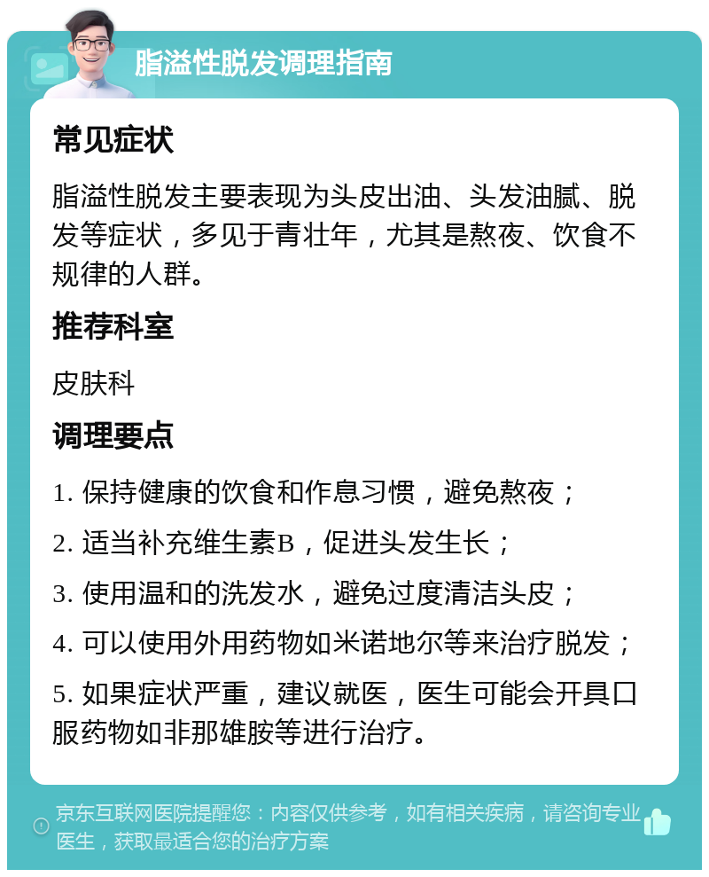 脂溢性脱发调理指南 常见症状 脂溢性脱发主要表现为头皮出油、头发油腻、脱发等症状，多见于青壮年，尤其是熬夜、饮食不规律的人群。 推荐科室 皮肤科 调理要点 1. 保持健康的饮食和作息习惯，避免熬夜； 2. 适当补充维生素B，促进头发生长； 3. 使用温和的洗发水，避免过度清洁头皮； 4. 可以使用外用药物如米诺地尔等来治疗脱发； 5. 如果症状严重，建议就医，医生可能会开具口服药物如非那雄胺等进行治疗。