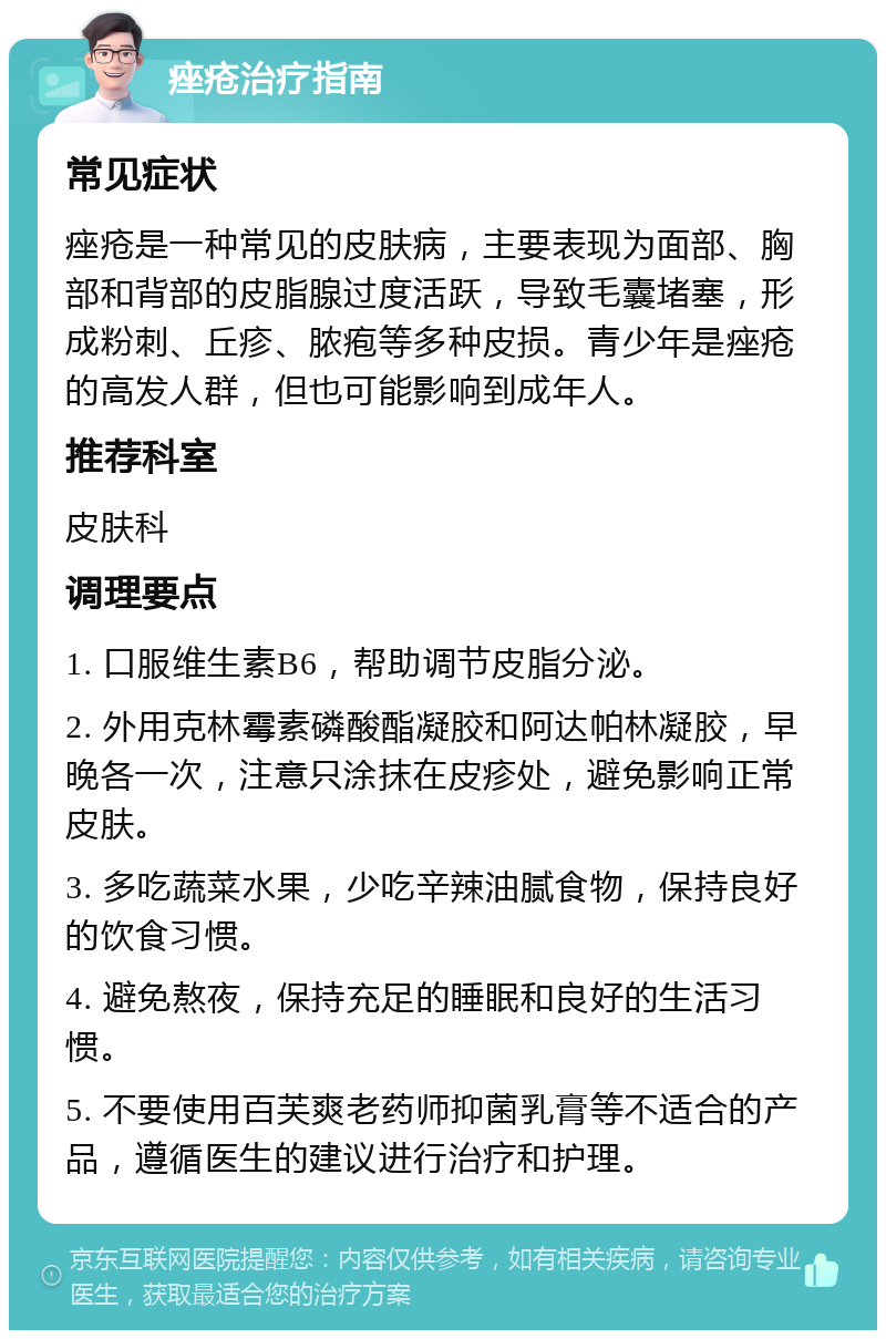 痤疮治疗指南 常见症状 痤疮是一种常见的皮肤病，主要表现为面部、胸部和背部的皮脂腺过度活跃，导致毛囊堵塞，形成粉刺、丘疹、脓疱等多种皮损。青少年是痤疮的高发人群，但也可能影响到成年人。 推荐科室 皮肤科 调理要点 1. 口服维生素B6，帮助调节皮脂分泌。 2. 外用克林霉素磷酸酯凝胶和阿达帕林凝胶，早晚各一次，注意只涂抹在皮疹处，避免影响正常皮肤。 3. 多吃蔬菜水果，少吃辛辣油腻食物，保持良好的饮食习惯。 4. 避免熬夜，保持充足的睡眠和良好的生活习惯。 5. 不要使用百芙爽老药师抑菌乳膏等不适合的产品，遵循医生的建议进行治疗和护理。