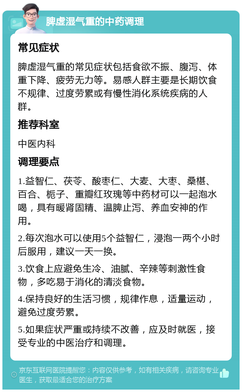 脾虚湿气重的中药调理 常见症状 脾虚湿气重的常见症状包括食欲不振、腹泻、体重下降、疲劳无力等。易感人群主要是长期饮食不规律、过度劳累或有慢性消化系统疾病的人群。 推荐科室 中医内科 调理要点 1.益智仁、茯苓、酸枣仁、大麦、大枣、桑椹、百合、栀子、重瓣红玫瑰等中药材可以一起泡水喝，具有暖肾固精、温脾止泻、养血安神的作用。 2.每次泡水可以使用5个益智仁，浸泡一两个小时后服用，建议一天一换。 3.饮食上应避免生冷、油腻、辛辣等刺激性食物，多吃易于消化的清淡食物。 4.保持良好的生活习惯，规律作息，适量运动，避免过度劳累。 5.如果症状严重或持续不改善，应及时就医，接受专业的中医治疗和调理。