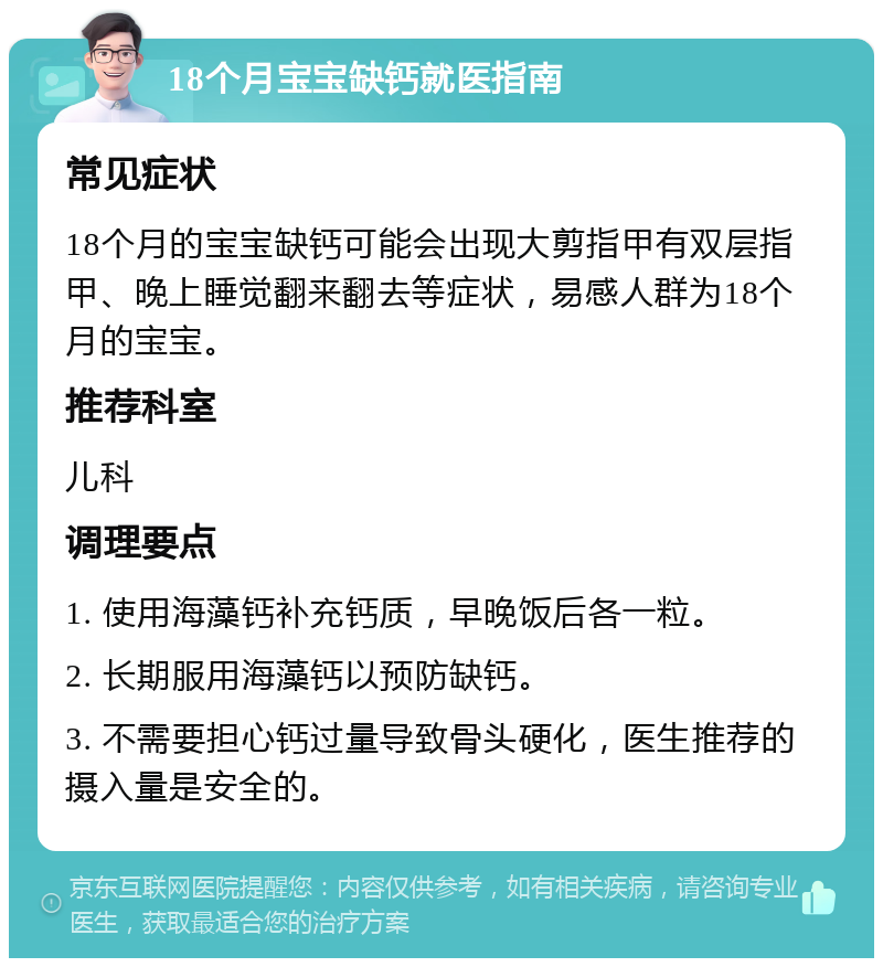 18个月宝宝缺钙就医指南 常见症状 18个月的宝宝缺钙可能会出现大剪指甲有双层指甲、晚上睡觉翻来翻去等症状，易感人群为18个月的宝宝。 推荐科室 儿科 调理要点 1. 使用海藻钙补充钙质，早晚饭后各一粒。 2. 长期服用海藻钙以预防缺钙。 3. 不需要担心钙过量导致骨头硬化，医生推荐的摄入量是安全的。