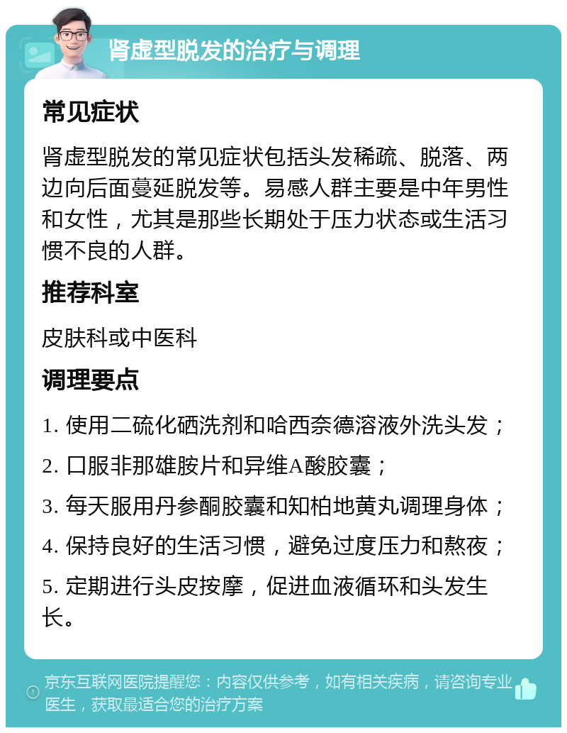 肾虚型脱发的治疗与调理 常见症状 肾虚型脱发的常见症状包括头发稀疏、脱落、两边向后面蔓延脱发等。易感人群主要是中年男性和女性，尤其是那些长期处于压力状态或生活习惯不良的人群。 推荐科室 皮肤科或中医科 调理要点 1. 使用二硫化硒洗剂和哈西奈德溶液外洗头发； 2. 口服非那雄胺片和异维A酸胶囊； 3. 每天服用丹参酮胶囊和知柏地黄丸调理身体； 4. 保持良好的生活习惯，避免过度压力和熬夜； 5. 定期进行头皮按摩，促进血液循环和头发生长。