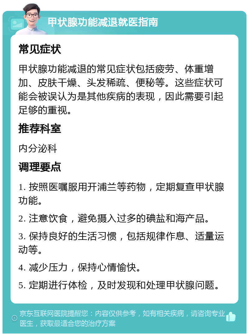 甲状腺功能减退就医指南 常见症状 甲状腺功能减退的常见症状包括疲劳、体重增加、皮肤干燥、头发稀疏、便秘等。这些症状可能会被误认为是其他疾病的表现，因此需要引起足够的重视。 推荐科室 内分泌科 调理要点 1. 按照医嘱服用开浦兰等药物，定期复查甲状腺功能。 2. 注意饮食，避免摄入过多的碘盐和海产品。 3. 保持良好的生活习惯，包括规律作息、适量运动等。 4. 减少压力，保持心情愉快。 5. 定期进行体检，及时发现和处理甲状腺问题。