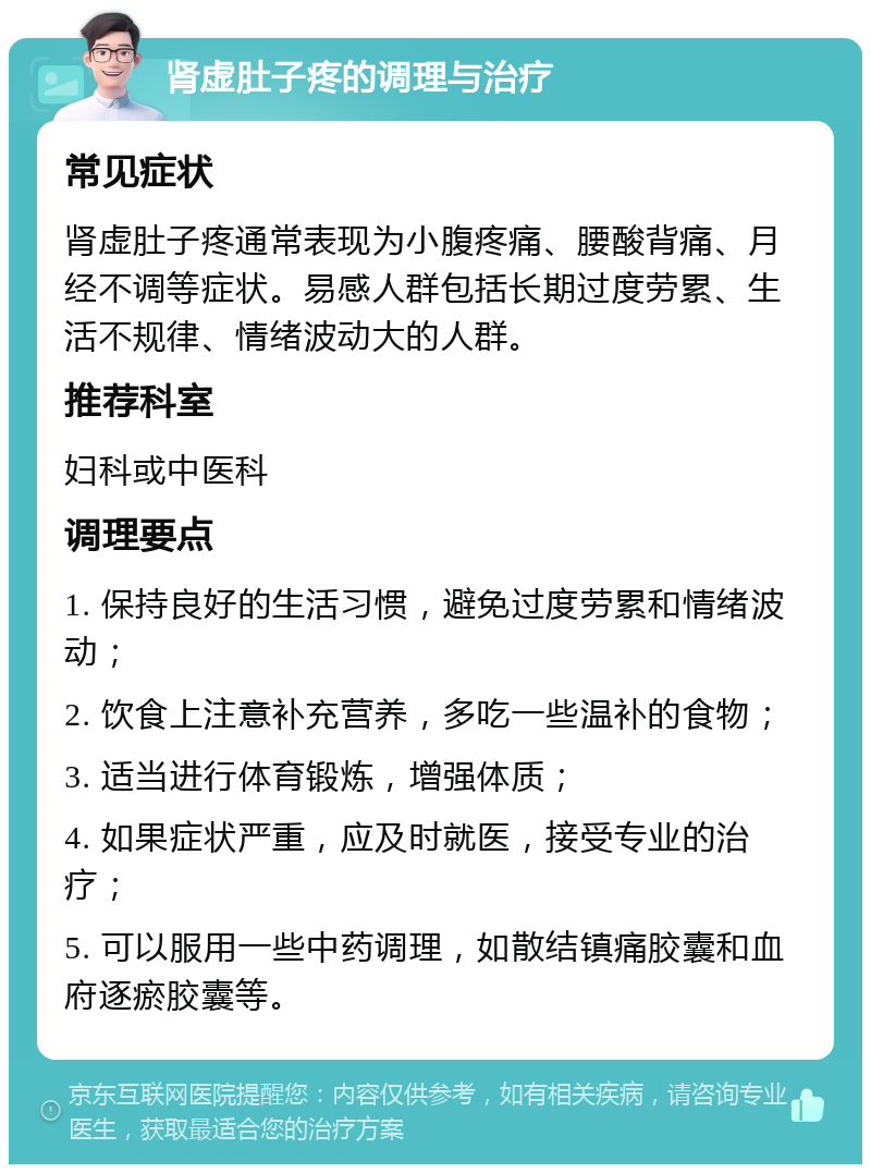 肾虚肚子疼的调理与治疗 常见症状 肾虚肚子疼通常表现为小腹疼痛、腰酸背痛、月经不调等症状。易感人群包括长期过度劳累、生活不规律、情绪波动大的人群。 推荐科室 妇科或中医科 调理要点 1. 保持良好的生活习惯，避免过度劳累和情绪波动； 2. 饮食上注意补充营养，多吃一些温补的食物； 3. 适当进行体育锻炼，增强体质； 4. 如果症状严重，应及时就医，接受专业的治疗； 5. 可以服用一些中药调理，如散结镇痛胶囊和血府逐瘀胶囊等。