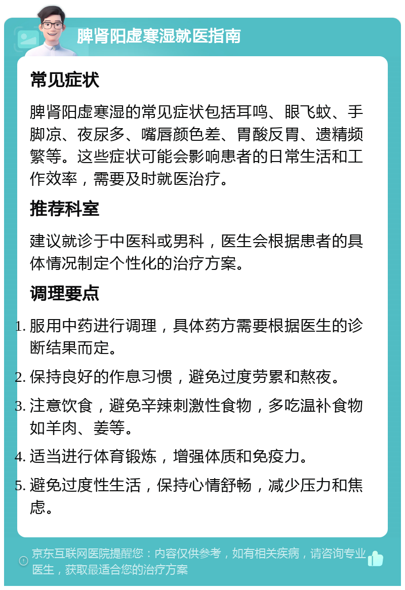 脾肾阳虚寒湿就医指南 常见症状 脾肾阳虚寒湿的常见症状包括耳鸣、眼飞蚊、手脚凉、夜尿多、嘴唇颜色差、胃酸反胃、遗精频繁等。这些症状可能会影响患者的日常生活和工作效率，需要及时就医治疗。 推荐科室 建议就诊于中医科或男科，医生会根据患者的具体情况制定个性化的治疗方案。 调理要点 服用中药进行调理，具体药方需要根据医生的诊断结果而定。 保持良好的作息习惯，避免过度劳累和熬夜。 注意饮食，避免辛辣刺激性食物，多吃温补食物如羊肉、姜等。 适当进行体育锻炼，增强体质和免疫力。 避免过度性生活，保持心情舒畅，减少压力和焦虑。