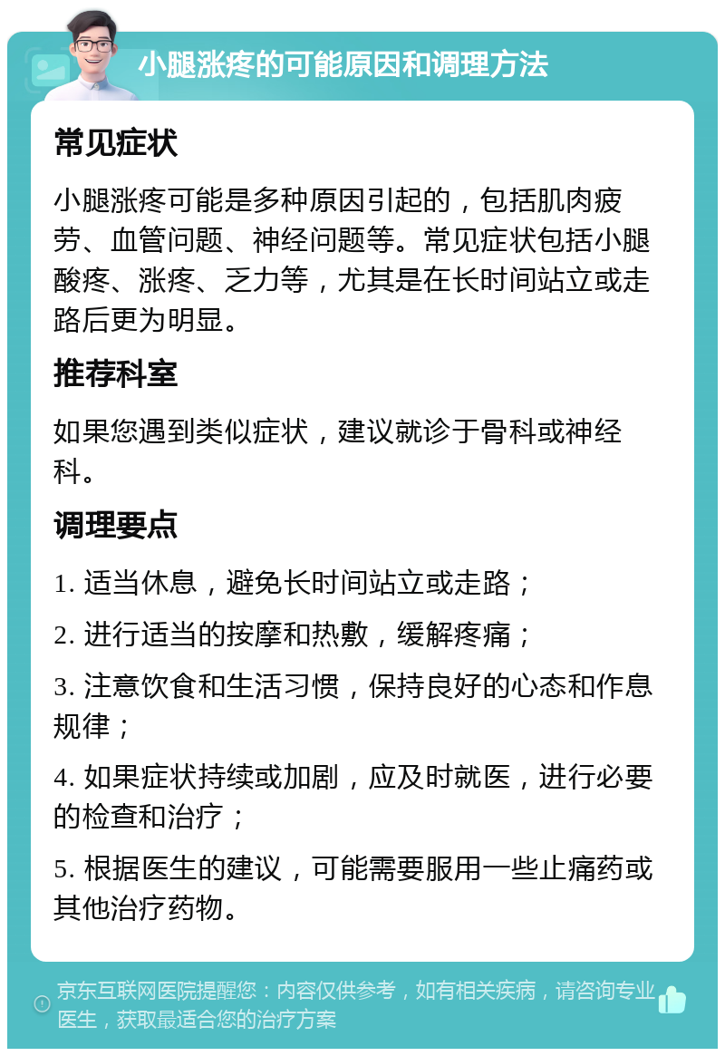 小腿涨疼的可能原因和调理方法 常见症状 小腿涨疼可能是多种原因引起的，包括肌肉疲劳、血管问题、神经问题等。常见症状包括小腿酸疼、涨疼、乏力等，尤其是在长时间站立或走路后更为明显。 推荐科室 如果您遇到类似症状，建议就诊于骨科或神经科。 调理要点 1. 适当休息，避免长时间站立或走路； 2. 进行适当的按摩和热敷，缓解疼痛； 3. 注意饮食和生活习惯，保持良好的心态和作息规律； 4. 如果症状持续或加剧，应及时就医，进行必要的检查和治疗； 5. 根据医生的建议，可能需要服用一些止痛药或其他治疗药物。