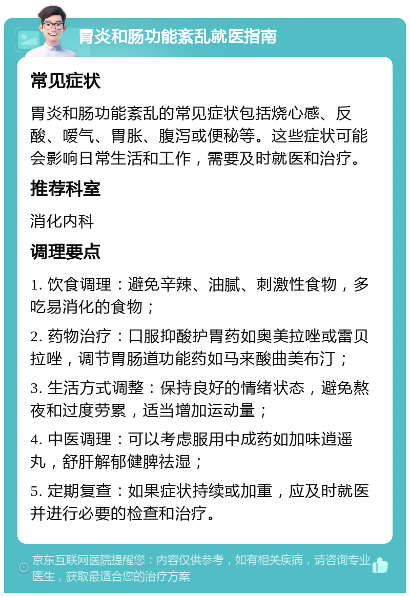 胃炎和肠功能紊乱就医指南 常见症状 胃炎和肠功能紊乱的常见症状包括烧心感、反酸、嗳气、胃胀、腹泻或便秘等。这些症状可能会影响日常生活和工作，需要及时就医和治疗。 推荐科室 消化内科 调理要点 1. 饮食调理：避免辛辣、油腻、刺激性食物，多吃易消化的食物； 2. 药物治疗：口服抑酸护胃药如奥美拉唑或雷贝拉唑，调节胃肠道功能药如马来酸曲美布汀； 3. 生活方式调整：保持良好的情绪状态，避免熬夜和过度劳累，适当增加运动量； 4. 中医调理：可以考虑服用中成药如加味逍遥丸，舒肝解郁健脾祛湿； 5. 定期复查：如果症状持续或加重，应及时就医并进行必要的检查和治疗。