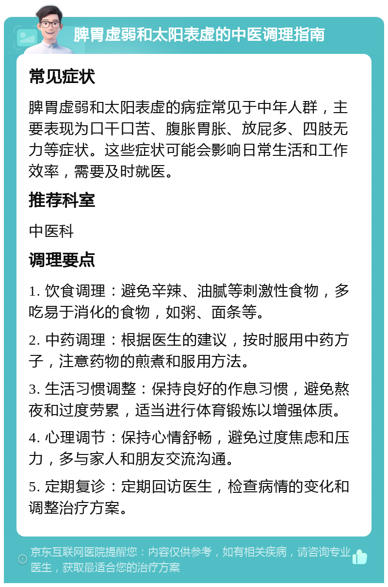 脾胃虚弱和太阳表虚的中医调理指南 常见症状 脾胃虚弱和太阳表虚的病症常见于中年人群，主要表现为口干口苦、腹胀胃胀、放屁多、四肢无力等症状。这些症状可能会影响日常生活和工作效率，需要及时就医。 推荐科室 中医科 调理要点 1. 饮食调理：避免辛辣、油腻等刺激性食物，多吃易于消化的食物，如粥、面条等。 2. 中药调理：根据医生的建议，按时服用中药方子，注意药物的煎煮和服用方法。 3. 生活习惯调整：保持良好的作息习惯，避免熬夜和过度劳累，适当进行体育锻炼以增强体质。 4. 心理调节：保持心情舒畅，避免过度焦虑和压力，多与家人和朋友交流沟通。 5. 定期复诊：定期回访医生，检查病情的变化和调整治疗方案。