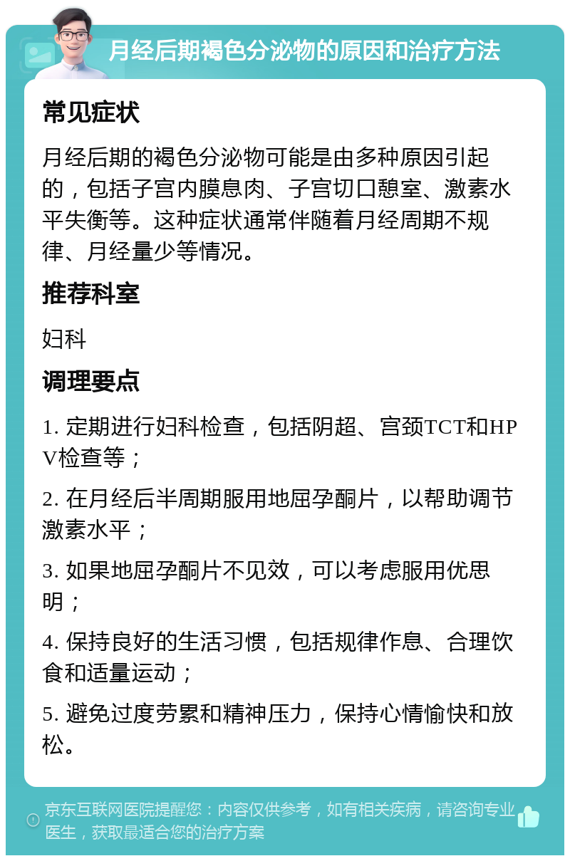 月经后期褐色分泌物的原因和治疗方法 常见症状 月经后期的褐色分泌物可能是由多种原因引起的，包括子宫内膜息肉、子宫切口憩室、激素水平失衡等。这种症状通常伴随着月经周期不规律、月经量少等情况。 推荐科室 妇科 调理要点 1. 定期进行妇科检查，包括阴超、宫颈TCT和HPV检查等； 2. 在月经后半周期服用地屈孕酮片，以帮助调节激素水平； 3. 如果地屈孕酮片不见效，可以考虑服用优思明； 4. 保持良好的生活习惯，包括规律作息、合理饮食和适量运动； 5. 避免过度劳累和精神压力，保持心情愉快和放松。