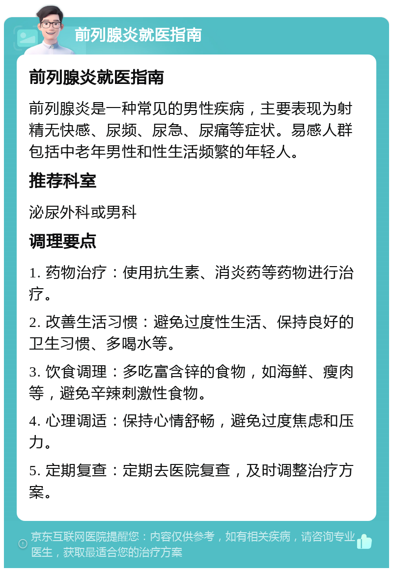 前列腺炎就医指南 前列腺炎就医指南 前列腺炎是一种常见的男性疾病，主要表现为射精无快感、尿频、尿急、尿痛等症状。易感人群包括中老年男性和性生活频繁的年轻人。 推荐科室 泌尿外科或男科 调理要点 1. 药物治疗：使用抗生素、消炎药等药物进行治疗。 2. 改善生活习惯：避免过度性生活、保持良好的卫生习惯、多喝水等。 3. 饮食调理：多吃富含锌的食物，如海鲜、瘦肉等，避免辛辣刺激性食物。 4. 心理调适：保持心情舒畅，避免过度焦虑和压力。 5. 定期复查：定期去医院复查，及时调整治疗方案。