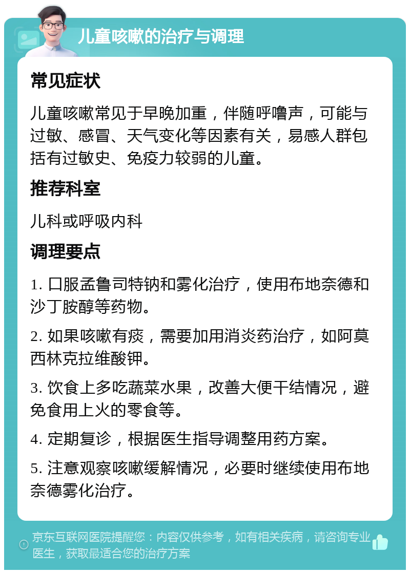 儿童咳嗽的治疗与调理 常见症状 儿童咳嗽常见于早晚加重，伴随呼噜声，可能与过敏、感冒、天气变化等因素有关，易感人群包括有过敏史、免疫力较弱的儿童。 推荐科室 儿科或呼吸内科 调理要点 1. 口服孟鲁司特钠和雾化治疗，使用布地奈德和沙丁胺醇等药物。 2. 如果咳嗽有痰，需要加用消炎药治疗，如阿莫西林克拉维酸钾。 3. 饮食上多吃蔬菜水果，改善大便干结情况，避免食用上火的零食等。 4. 定期复诊，根据医生指导调整用药方案。 5. 注意观察咳嗽缓解情况，必要时继续使用布地奈德雾化治疗。