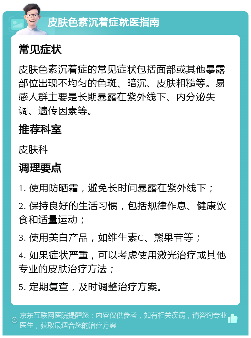 皮肤色素沉着症就医指南 常见症状 皮肤色素沉着症的常见症状包括面部或其他暴露部位出现不均匀的色斑、暗沉、皮肤粗糙等。易感人群主要是长期暴露在紫外线下、内分泌失调、遗传因素等。 推荐科室 皮肤科 调理要点 1. 使用防晒霜，避免长时间暴露在紫外线下； 2. 保持良好的生活习惯，包括规律作息、健康饮食和适量运动； 3. 使用美白产品，如维生素C、熊果苷等； 4. 如果症状严重，可以考虑使用激光治疗或其他专业的皮肤治疗方法； 5. 定期复查，及时调整治疗方案。