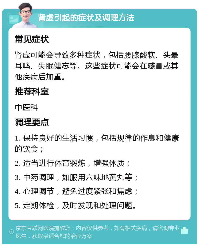 肾虚引起的症状及调理方法 常见症状 肾虚可能会导致多种症状，包括腰膝酸软、头晕耳鸣、失眠健忘等。这些症状可能会在感冒或其他疾病后加重。 推荐科室 中医科 调理要点 1. 保持良好的生活习惯，包括规律的作息和健康的饮食； 2. 适当进行体育锻炼，增强体质； 3. 中药调理，如服用六味地黄丸等； 4. 心理调节，避免过度紧张和焦虑； 5. 定期体检，及时发现和处理问题。