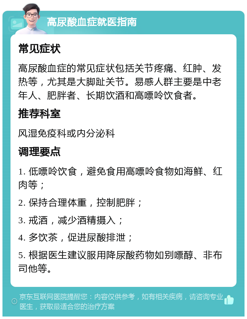 高尿酸血症就医指南 常见症状 高尿酸血症的常见症状包括关节疼痛、红肿、发热等，尤其是大脚趾关节。易感人群主要是中老年人、肥胖者、长期饮酒和高嘌呤饮食者。 推荐科室 风湿免疫科或内分泌科 调理要点 1. 低嘌呤饮食，避免食用高嘌呤食物如海鲜、红肉等； 2. 保持合理体重，控制肥胖； 3. 戒酒，减少酒精摄入； 4. 多饮茶，促进尿酸排泄； 5. 根据医生建议服用降尿酸药物如别嘌醇、非布司他等。