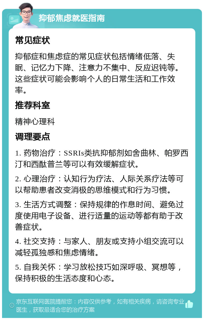 抑郁焦虑就医指南 常见症状 抑郁症和焦虑症的常见症状包括情绪低落、失眠、记忆力下降、注意力不集中、反应迟钝等。这些症状可能会影响个人的日常生活和工作效率。 推荐科室 精神心理科 调理要点 1. 药物治疗：SSRIs类抗抑郁剂如舍曲林、帕罗西汀和西酞普兰等可以有效缓解症状。 2. 心理治疗：认知行为疗法、人际关系疗法等可以帮助患者改变消极的思维模式和行为习惯。 3. 生活方式调整：保持规律的作息时间、避免过度使用电子设备、进行适量的运动等都有助于改善症状。 4. 社交支持：与家人、朋友或支持小组交流可以减轻孤独感和焦虑情绪。 5. 自我关怀：学习放松技巧如深呼吸、冥想等，保持积极的生活态度和心态。