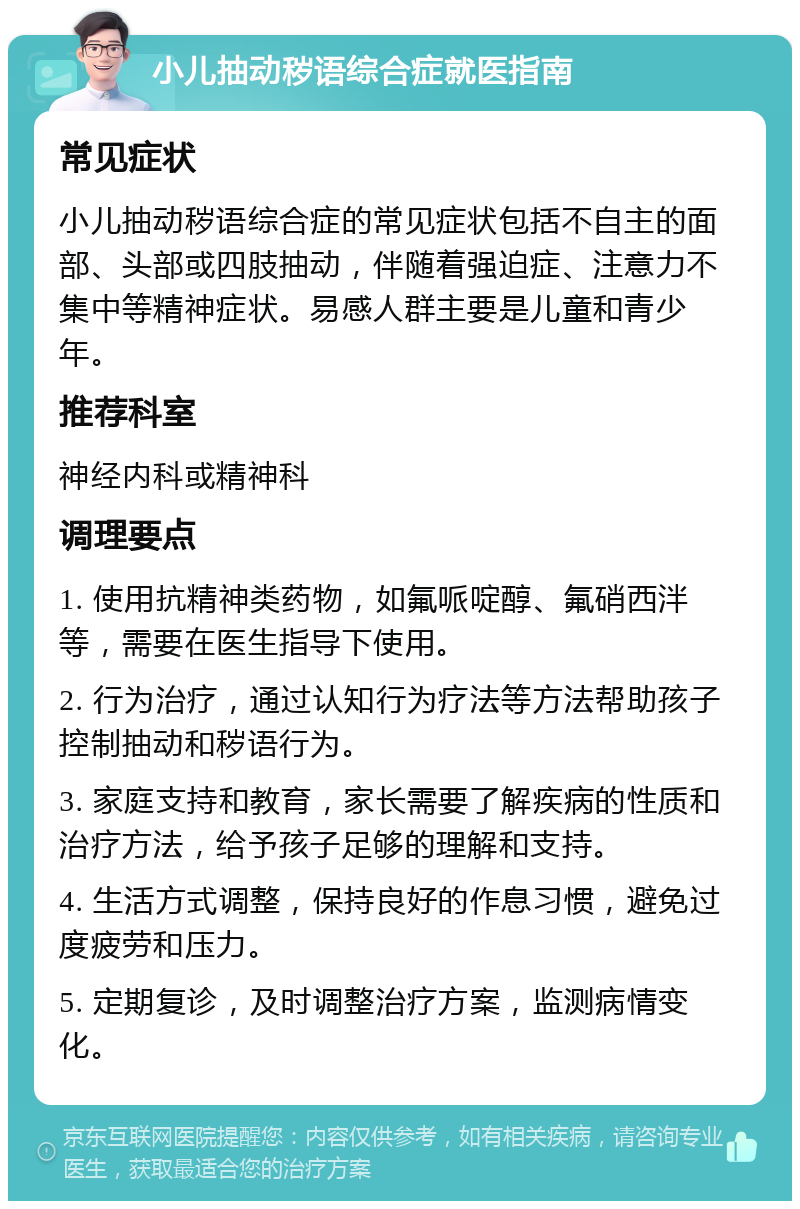 小儿抽动秽语综合症就医指南 常见症状 小儿抽动秽语综合症的常见症状包括不自主的面部、头部或四肢抽动，伴随着强迫症、注意力不集中等精神症状。易感人群主要是儿童和青少年。 推荐科室 神经内科或精神科 调理要点 1. 使用抗精神类药物，如氟哌啶醇、氟硝西泮等，需要在医生指导下使用。 2. 行为治疗，通过认知行为疗法等方法帮助孩子控制抽动和秽语行为。 3. 家庭支持和教育，家长需要了解疾病的性质和治疗方法，给予孩子足够的理解和支持。 4. 生活方式调整，保持良好的作息习惯，避免过度疲劳和压力。 5. 定期复诊，及时调整治疗方案，监测病情变化。