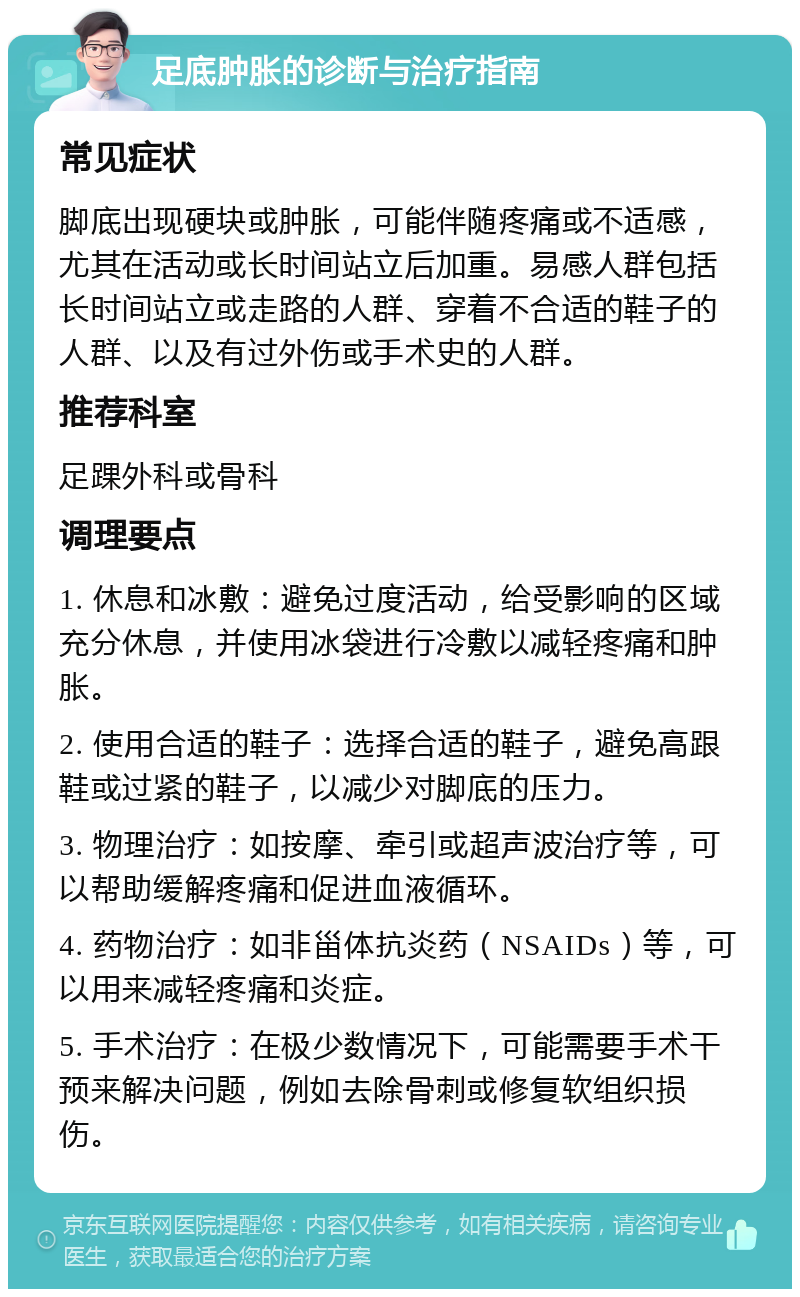 足底肿胀的诊断与治疗指南 常见症状 脚底出现硬块或肿胀，可能伴随疼痛或不适感，尤其在活动或长时间站立后加重。易感人群包括长时间站立或走路的人群、穿着不合适的鞋子的人群、以及有过外伤或手术史的人群。 推荐科室 足踝外科或骨科 调理要点 1. 休息和冰敷：避免过度活动，给受影响的区域充分休息，并使用冰袋进行冷敷以减轻疼痛和肿胀。 2. 使用合适的鞋子：选择合适的鞋子，避免高跟鞋或过紧的鞋子，以减少对脚底的压力。 3. 物理治疗：如按摩、牵引或超声波治疗等，可以帮助缓解疼痛和促进血液循环。 4. 药物治疗：如非甾体抗炎药（NSAIDs）等，可以用来减轻疼痛和炎症。 5. 手术治疗：在极少数情况下，可能需要手术干预来解决问题，例如去除骨刺或修复软组织损伤。