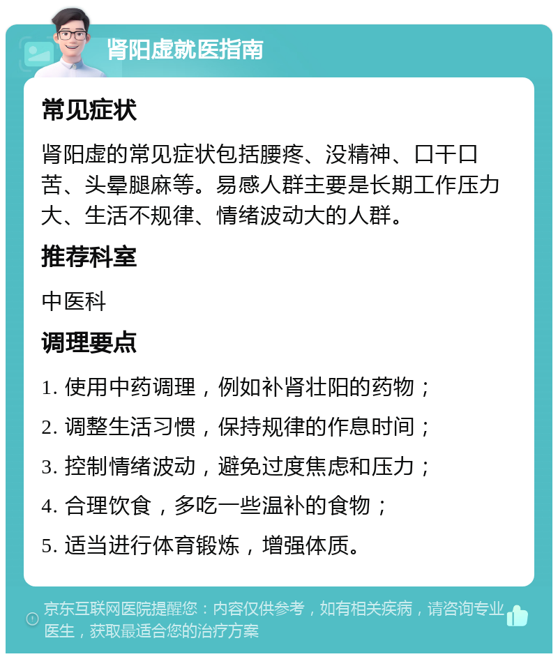 肾阳虚就医指南 常见症状 肾阳虚的常见症状包括腰疼、没精神、口干口苦、头晕腿麻等。易感人群主要是长期工作压力大、生活不规律、情绪波动大的人群。 推荐科室 中医科 调理要点 1. 使用中药调理，例如补肾壮阳的药物； 2. 调整生活习惯，保持规律的作息时间； 3. 控制情绪波动，避免过度焦虑和压力； 4. 合理饮食，多吃一些温补的食物； 5. 适当进行体育锻炼，增强体质。