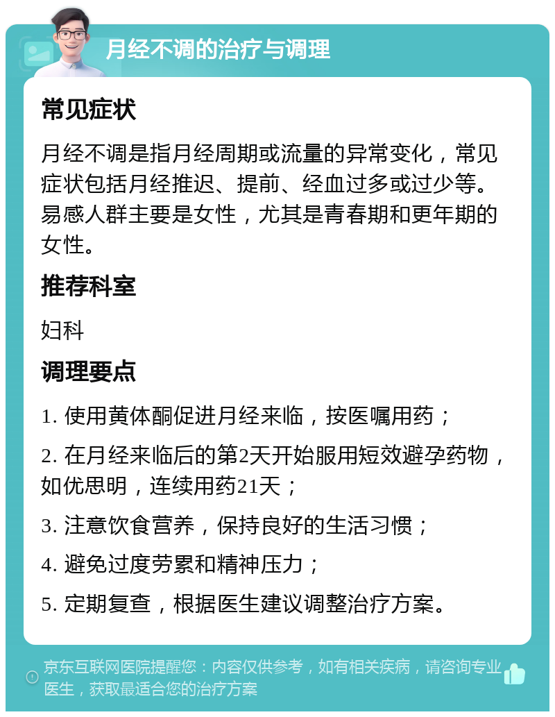 月经不调的治疗与调理 常见症状 月经不调是指月经周期或流量的异常变化，常见症状包括月经推迟、提前、经血过多或过少等。易感人群主要是女性，尤其是青春期和更年期的女性。 推荐科室 妇科 调理要点 1. 使用黄体酮促进月经来临，按医嘱用药； 2. 在月经来临后的第2天开始服用短效避孕药物，如优思明，连续用药21天； 3. 注意饮食营养，保持良好的生活习惯； 4. 避免过度劳累和精神压力； 5. 定期复查，根据医生建议调整治疗方案。