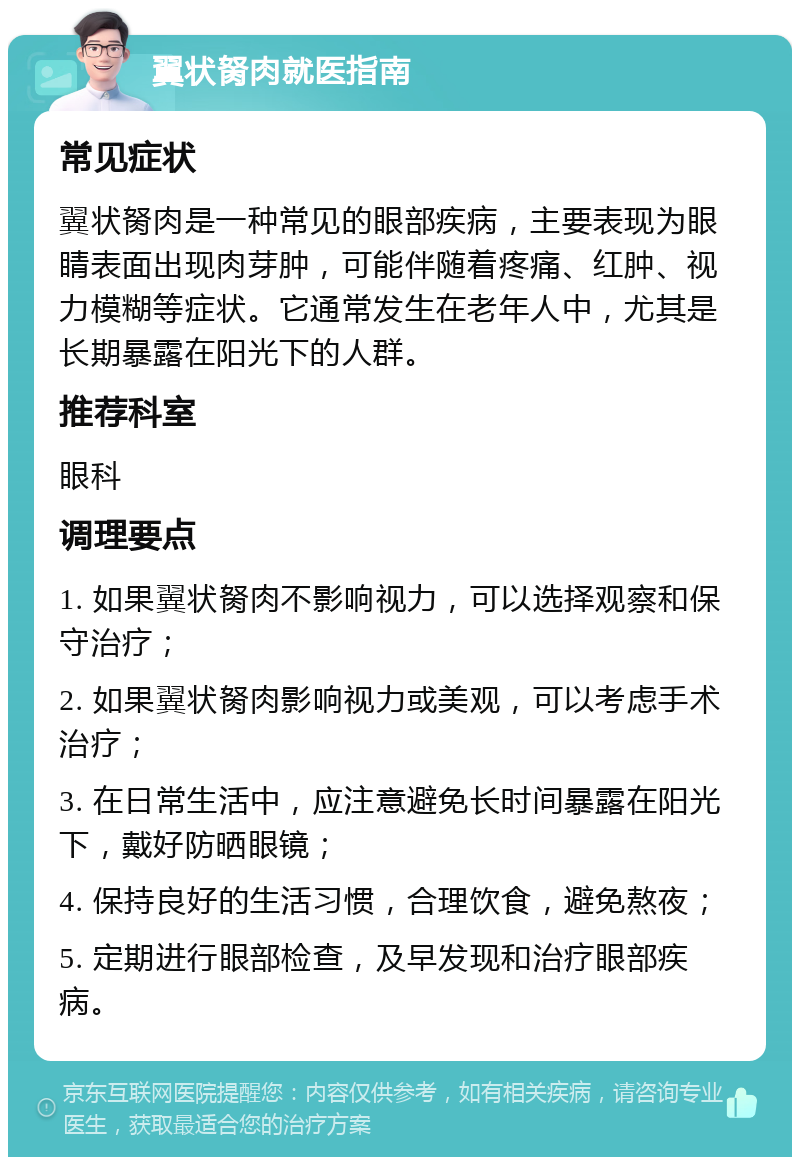 翼状胬肉就医指南 常见症状 翼状胬肉是一种常见的眼部疾病，主要表现为眼睛表面出现肉芽肿，可能伴随着疼痛、红肿、视力模糊等症状。它通常发生在老年人中，尤其是长期暴露在阳光下的人群。 推荐科室 眼科 调理要点 1. 如果翼状胬肉不影响视力，可以选择观察和保守治疗； 2. 如果翼状胬肉影响视力或美观，可以考虑手术治疗； 3. 在日常生活中，应注意避免长时间暴露在阳光下，戴好防晒眼镜； 4. 保持良好的生活习惯，合理饮食，避免熬夜； 5. 定期进行眼部检查，及早发现和治疗眼部疾病。