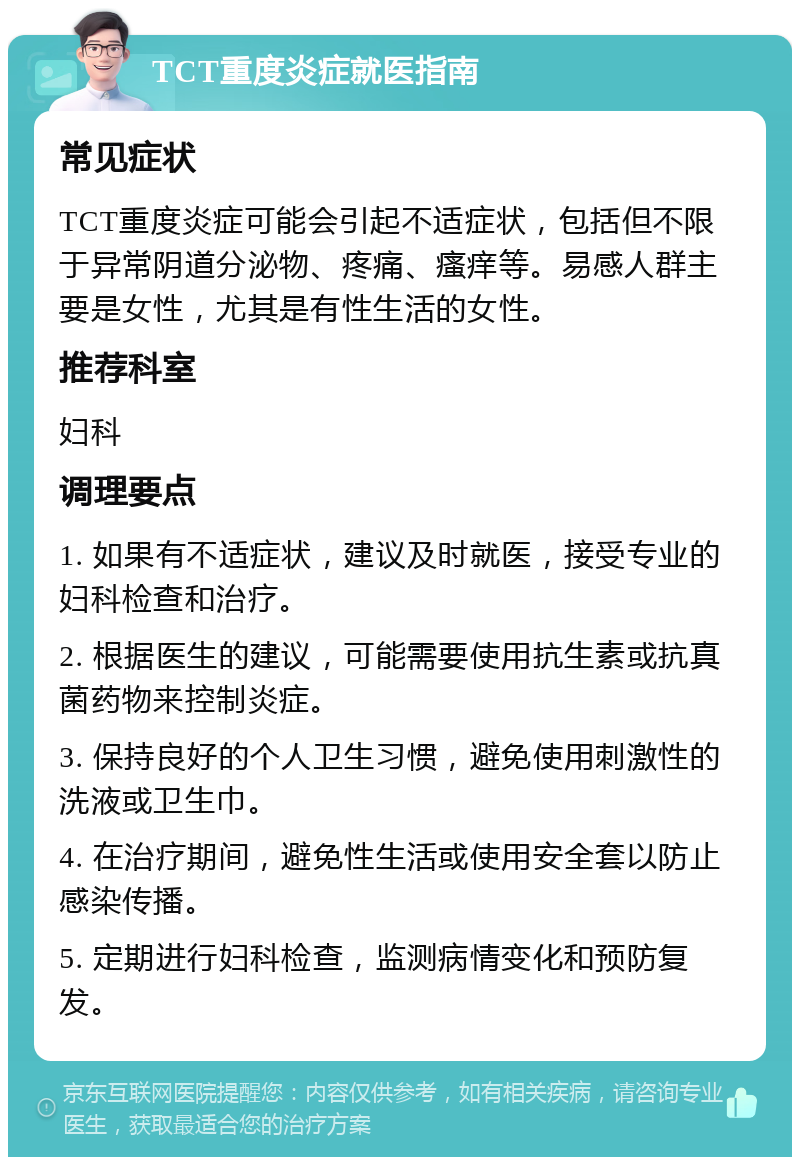 TCT重度炎症就医指南 常见症状 TCT重度炎症可能会引起不适症状，包括但不限于异常阴道分泌物、疼痛、瘙痒等。易感人群主要是女性，尤其是有性生活的女性。 推荐科室 妇科 调理要点 1. 如果有不适症状，建议及时就医，接受专业的妇科检查和治疗。 2. 根据医生的建议，可能需要使用抗生素或抗真菌药物来控制炎症。 3. 保持良好的个人卫生习惯，避免使用刺激性的洗液或卫生巾。 4. 在治疗期间，避免性生活或使用安全套以防止感染传播。 5. 定期进行妇科检查，监测病情变化和预防复发。