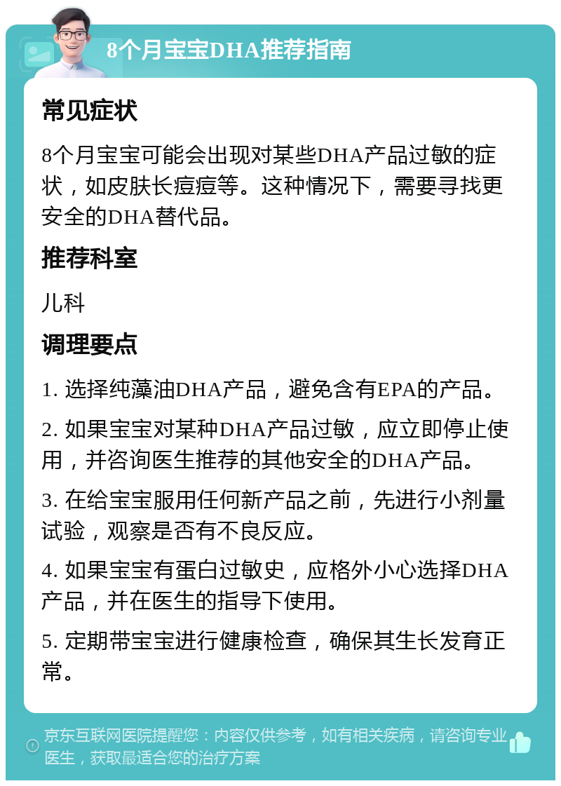 8个月宝宝DHA推荐指南 常见症状 8个月宝宝可能会出现对某些DHA产品过敏的症状，如皮肤长痘痘等。这种情况下，需要寻找更安全的DHA替代品。 推荐科室 儿科 调理要点 1. 选择纯藻油DHA产品，避免含有EPA的产品。 2. 如果宝宝对某种DHA产品过敏，应立即停止使用，并咨询医生推荐的其他安全的DHA产品。 3. 在给宝宝服用任何新产品之前，先进行小剂量试验，观察是否有不良反应。 4. 如果宝宝有蛋白过敏史，应格外小心选择DHA产品，并在医生的指导下使用。 5. 定期带宝宝进行健康检查，确保其生长发育正常。