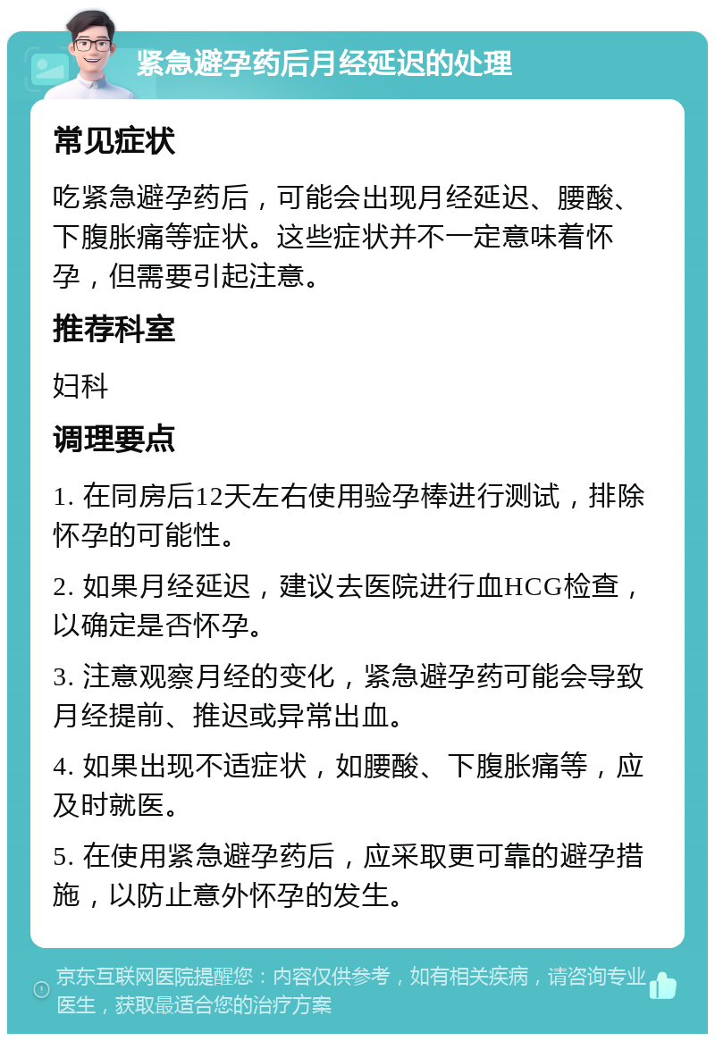 紧急避孕药后月经延迟的处理 常见症状 吃紧急避孕药后，可能会出现月经延迟、腰酸、下腹胀痛等症状。这些症状并不一定意味着怀孕，但需要引起注意。 推荐科室 妇科 调理要点 1. 在同房后12天左右使用验孕棒进行测试，排除怀孕的可能性。 2. 如果月经延迟，建议去医院进行血HCG检查，以确定是否怀孕。 3. 注意观察月经的变化，紧急避孕药可能会导致月经提前、推迟或异常出血。 4. 如果出现不适症状，如腰酸、下腹胀痛等，应及时就医。 5. 在使用紧急避孕药后，应采取更可靠的避孕措施，以防止意外怀孕的发生。